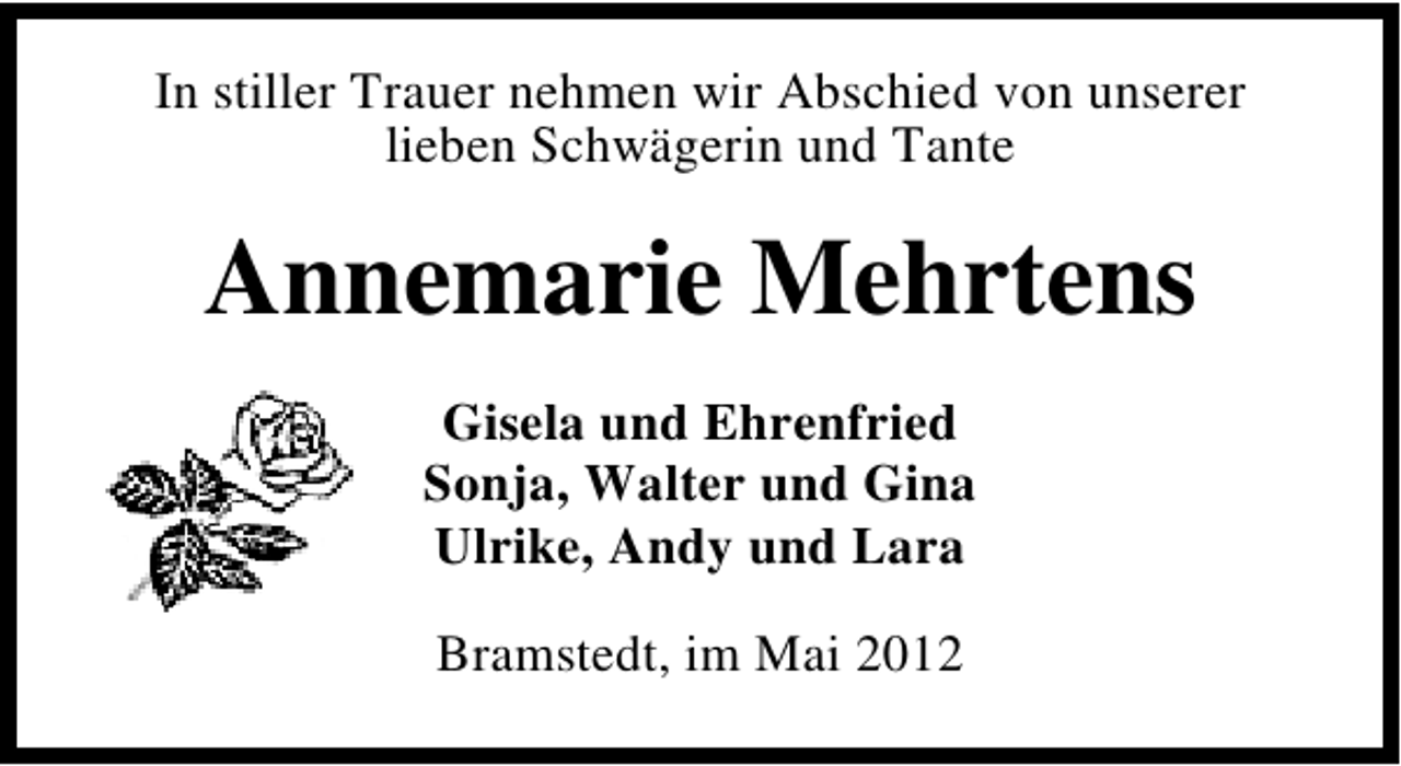 <p>In stiller Trauer nehmen wir Abschied von unserer<br />lieben Schwägerin und Tante</p><p>Annemarie Mehrtens<br />Gisela und Ehrenfried<br />Sonja, Walter und Gina<br />Ulrike, Andy und Lara<br />Bramstedt, im Mai 2012</p>