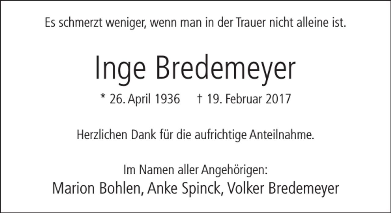 <p>Es schmerzt weniger, wenn man in der Trauer nicht alleine ist.</p><p>Inge Bredemeyer<br />* 26. April 1936</p><p>† 19. Februar 2017</p><p>Herzlichen Dank für die aufrichtige Anteilnahme.<br />Im Namen aller Angehörigen:</p><p>Marion Bohlen, Anke Spinck, Volker Bredemeyer</p>