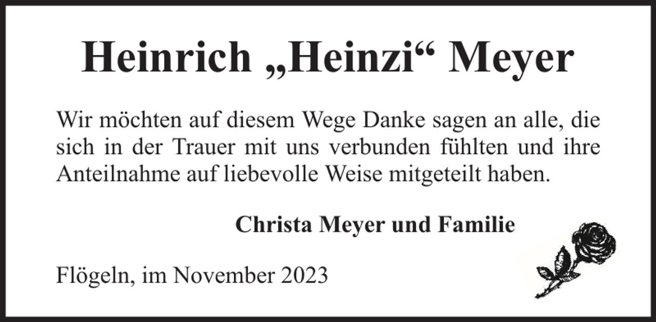 <p>Heinrich „Heinzi“ Meyer<br />Wir möchten auf diesem Wege Danke sagen an alle, die<br />sich in der Trauer mit uns verbunden fühlten und ihre<br />Anteilnahme auf liebevolle Weise mitgeteilt haben.<br />Christa Meyer und Familie<br />Flögeln, im November 2023</p>