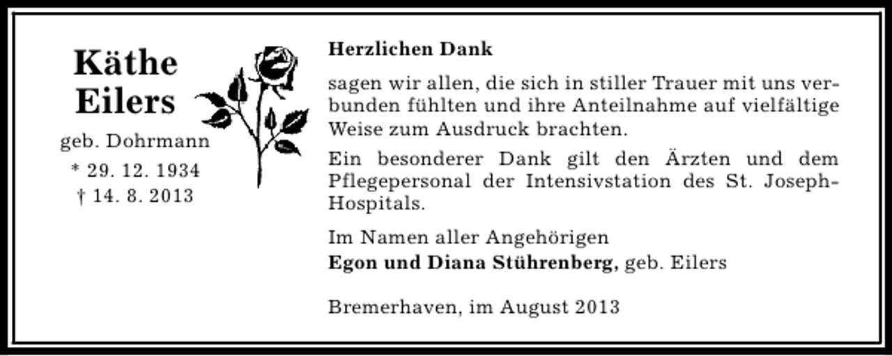 <p>Käthe<br />Eilers<br />geb. Dohrmann<br />* 29. 12. 1934<br />† 14. 8. 2013</p><p>Herzlichen Dank<br />sagen wir allen, die sich in stiller Trauer mit uns verbunden fühlten und ihre Anteilnahme auf vielfältige<br />Weise zum Ausdruck brachten.<br />Ein besonderer Dank gilt den Ärzten und dem<br />Pflegepersonal der Intensivstation des St. JosephHospitals.<br />Im Namen aller Angehörigen<br />Egon und Diana Stührenberg, geb. Eilers<br />Bremerhaven, im August 2013</p>