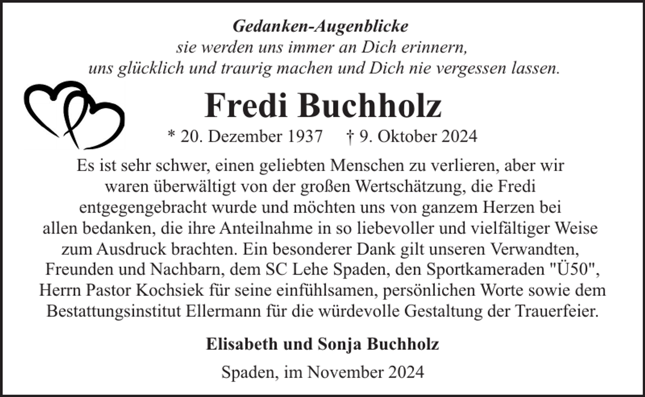 <p>Gedanken-Augenblicke<br />sie werden uns immer an Dich erinnern,<br />uns glücklich und traurig machen und Dich nie vergessen lassen.</p><p>Fredi Buchholz</p><p>* 20. Dezember 1937</p><p>† 9. Oktober 2024</p><p>Es ist sehr schwer, einen geliebten Menschen zu verlieren, aber wir<br />waren überwältigt von der großen Wertschätzung, die Fredi<br />entgegengebracht wurde und möchten uns von ganzem Herzen bei<br />allen bedanken, die ihre Anteilnahme in so liebevoller und vielfältiger Weise<br />zum Ausdruck brachten. Ein besonderer Dank gilt unseren Verwandten,<br />Freunden und Nachbarn, dem SC Lehe Spaden, den Sportkameraden "Ü50",<br />Herrn Pastor Kochsiek für seine einfühlsamen, persönlichen Worte sowie dem<br />Bestattungsinstitut Ellermann für die würdevolle Gestaltung der Trauerfeier.<br />Elisabeth und Sonja Buchholz<br />Spaden, im November 2024</p>