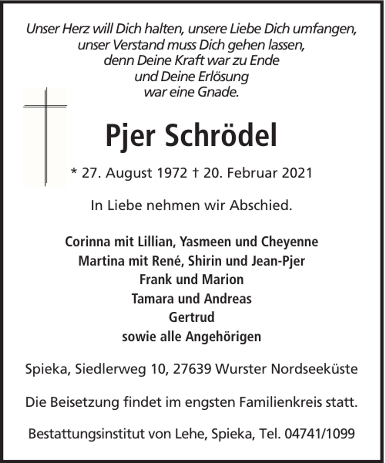 <p>Unser Herz will Dich halten, unsere Liebe Dich umfangen,<br />unser Verstand muss Dich gehen lassen,<br />denn Deine Kraft war zu Ende<br />und Deine Erlösung<br />war eine Gnade.</p>
<p>Pjer Schrödel<br />* 27. August 1972 † 20. Februar 2021<br />In Liebe nehmen wir Abschied.<br />Corinna mit Lillian, Yasmeen und Cheyenne<br />Martina mit René, Shirin und Jean-Pjer<br />Frank und Marion<br />Tamara und Andreas<br />Gertrud<br />sowie alle Angehörigen<br />Spieka, Siedlerweg 10, 27639 Wurster Nordseeküste<br />Die Beisetzung findet im engsten Familienkreis statt.<br />Bestattungsinstitut von Lehe, Spieka, Tel. 04741/1099</p>