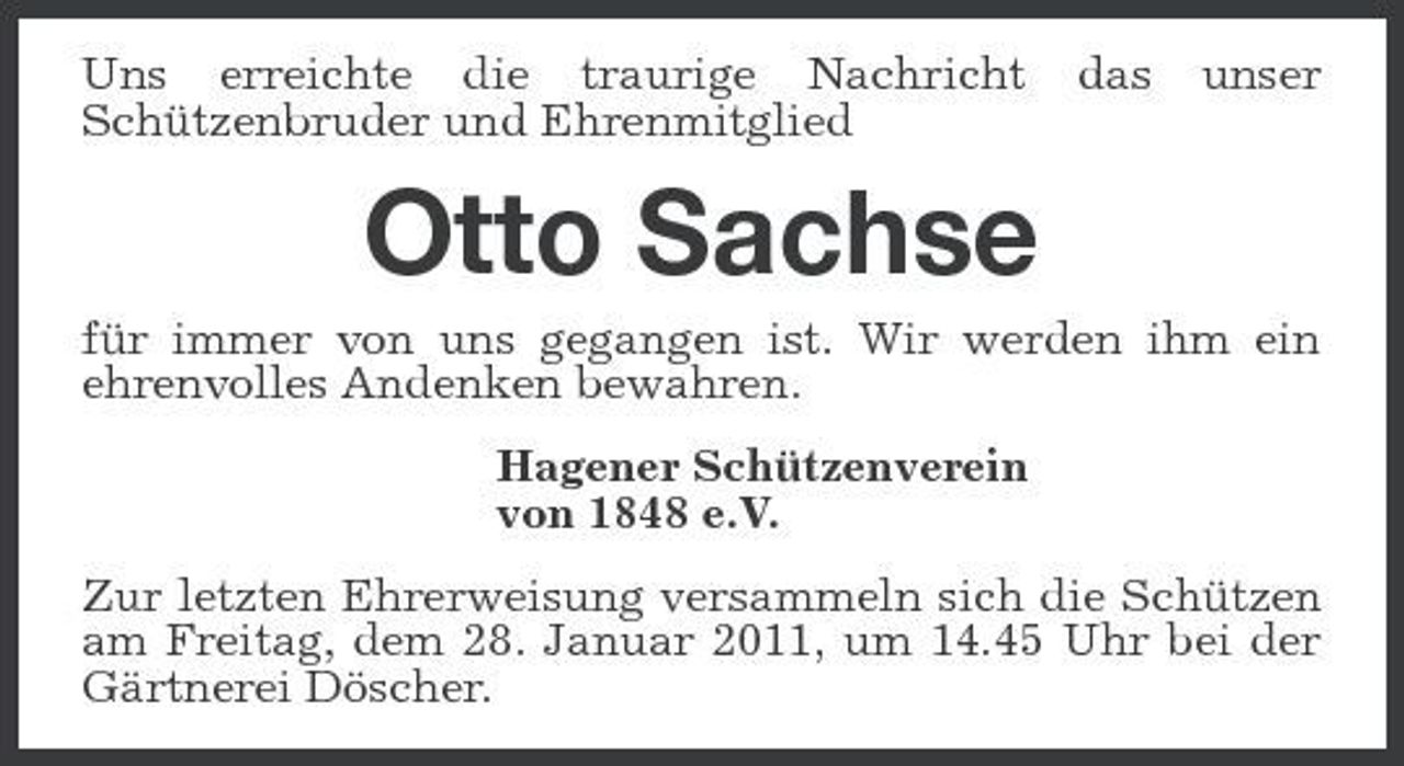 <p>Uns erreichte die traurige Nachricht Schützenbruder und Ehrenmitglied</p><p>das</p><p>unser</p><p>Otto Sachse<br />für immer von uns gegangen ist. Wir werden ihm ein ehrenvolles Andenken bewahren. Hagener Schützenverein von 1848 e.V. Zur letzten Ehrerweisung versammeln sich die Schützen am Freitag, dem 28. Januar 2011, um 14.45 Uhr bei der Gärtnerei Döscher.</p>