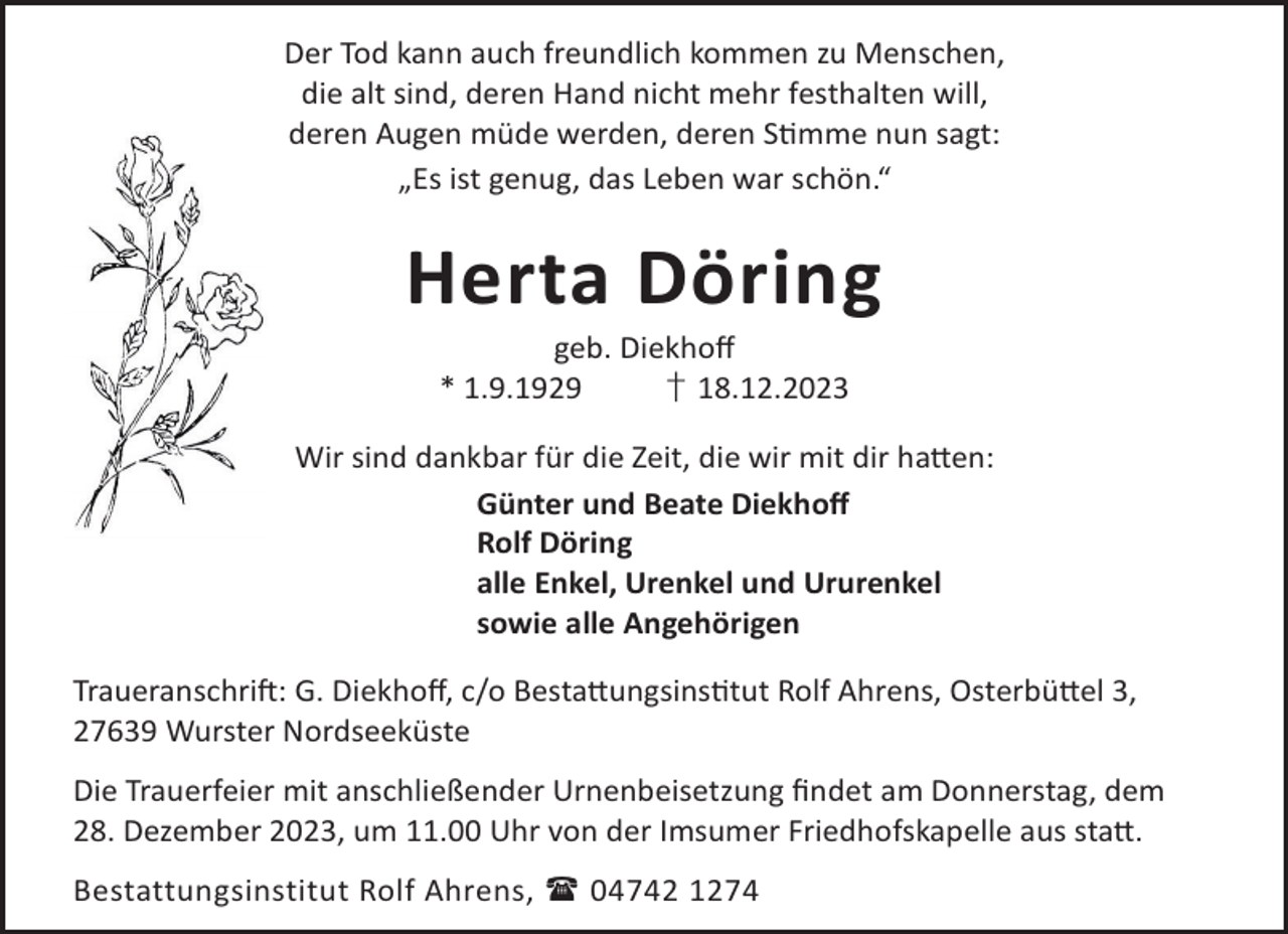 <p>Der Tod kann auch freundlich kommen zu Menschen,<br />die alt sind, deren Hand nicht mehr festhalten will,<br />deren Augen müde werden, deren Smme nun sagt:<br />„Es ist genug, das Leben war schön.“</p><p>Herta Döring<br />geb. Diekhoﬀ<br />* 1.9.1929<br />† 18.12.2023</p><p>Wir sind dankbar für die Zeit, die wir mit dir ha©en:<br />Günter und Beate Diekhoﬀ<br />Rolf Döring<br />alle Enkel, Urenkel und Ururenkel<br />sowie alle Angehörigen<br />TraueranschriL: G. Diekhoﬀ, c/o Besta©ungsinstut Rolf Ahrens, Osterbü©el 3,<br />27639 Wurster Nordseeküste<br />Die Trauerfeier mit anschließender Urnenbeisetzung ﬁndet am Donnerstag, dem<br />28. Dezember 2023, um 11.00 Uhr von der Imsumer Friedhofskapelle aus sta©.<br />Bestattungsinstitut Rolf Ahrens,  04742 1274</p>