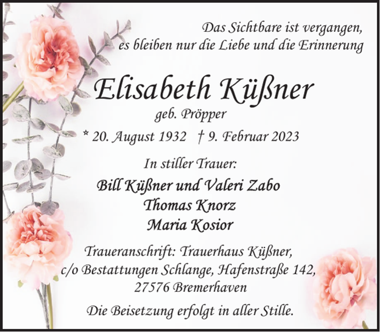 <p>Das Sichtbare ist vergangen,<br />es bleiben nur die Liebe und die Erinnerung</p><p>Elisabeth Küßner</p><p>geb. Pröpper<br />* 20. August 1932 † 9. Februar 2023<br />In stiller Trauer:</p><p>Traueranschrift: Trauerhaus Küßner,<br />c/o Bestattungen Schlange, Hafenstraße 142,<br />27576 Bremerhaven<br />Die Beisetzung erfolgt in aller Stille.</p>