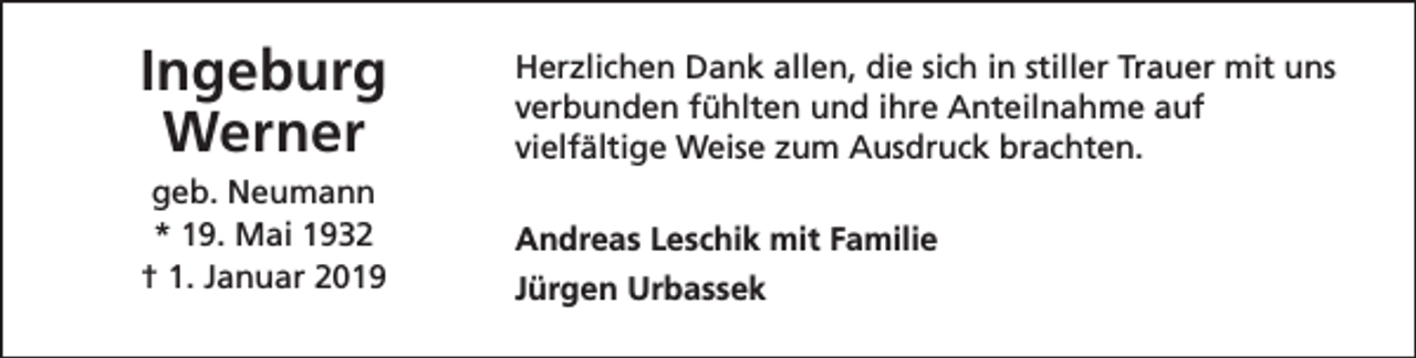 <p>Ingeburg<br />Werner<br />geb. Neumann<br />* 19. Mai 1932<br />† 1. Januar 2019</p><p>Herzlichen Dank allen, die sich in stiller Trauer mit uns<br />verbunden fühlten und ihre Anteilnahme auf<br />vielfältige Weise zum Ausdruck brachten.<br />Andreas Leschik mit Familie<br />Jürgen Urbassek</p>
