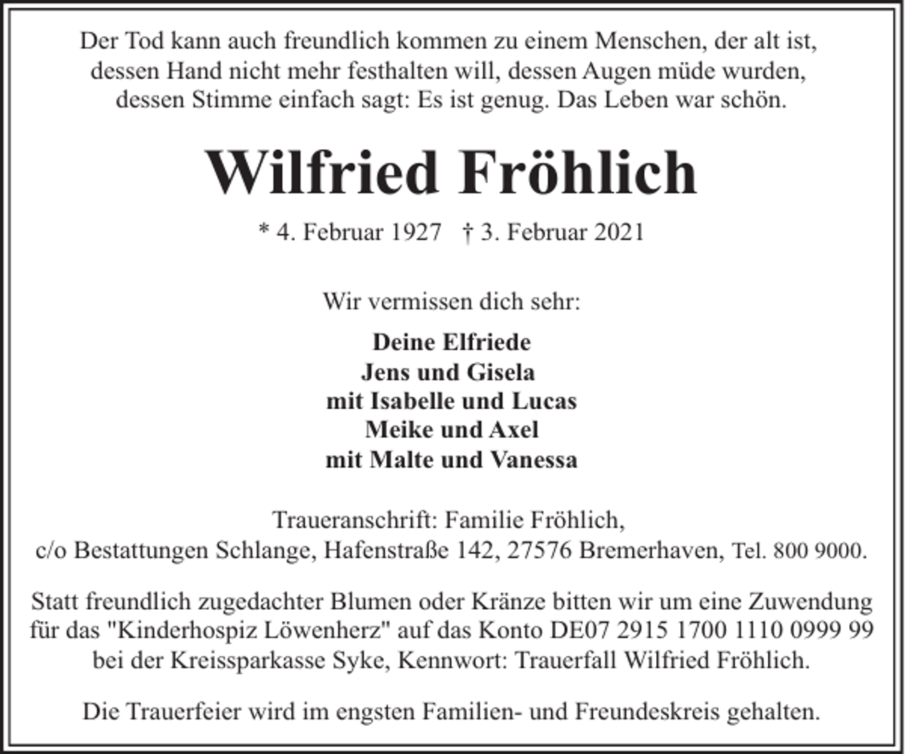 <p>Der Tod kann auch freundlich kommen zu einem Menschen, der alt ist,<br />dessen Hand nicht mehr festhalten will, dessen Augen müde wurden,<br />dessen Stimme einfach sagt: Es ist genug. Das Leben war schön.</p><p>Wilfried Fröhlich<br />* 4. Februar 1927 † 3. Februar 2021<br />Wir vermissen dich sehr:<br />Deine Elfriede<br />Jens und Gisela<br />mit Isabelle und Lucas<br />Meike und Axel<br />mit Malte und Vanessa<br />Traueranschrift: Familie Fröhlich,<br />c/o Bestattungen Schlange, Hafenstraße 142, 27576 Bremerhaven, Tel. 800 9000.<br />Statt freundlich zugedachter Blumen oder Kränze bitten wir um eine Zuwendung<br />für das "Kinderhospiz Löwenherz" auf das Konto DE07 2915 1700 1119<br />bei der Kreissparkasse Syke, Kennwort: Trauerfall Wilfried Fröhlich.<br />Die Trauerfeier wird im engsten Familien- und Freundeskreis gehalten.</p>