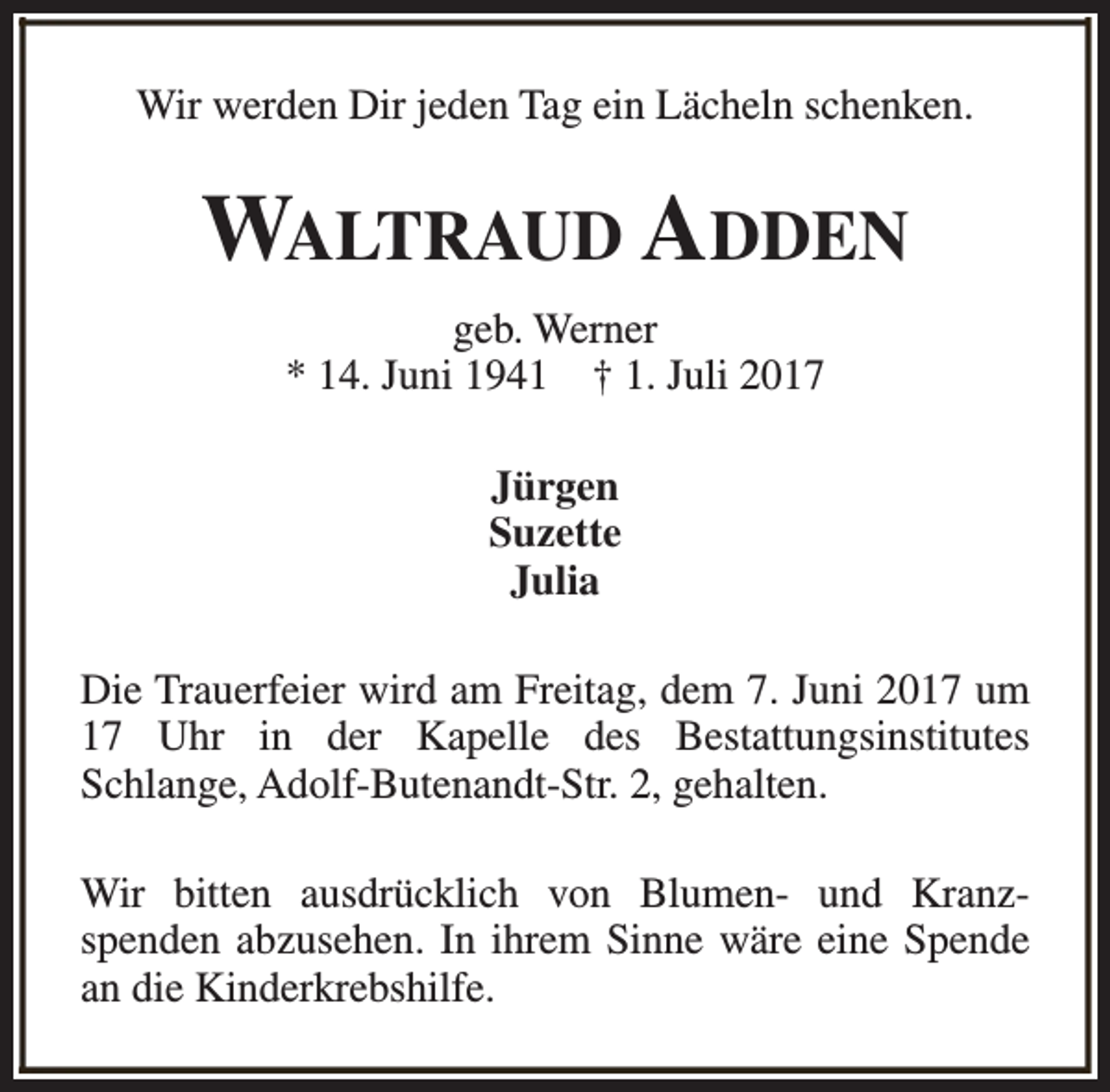 <p>Wir werden Dir jeden Tag ein Lächeln schenken.</p><p>WALTRAUD ADDEN<br />geb. Werner<br />* 14. Juni 1941 † 1. Juli 2017<br />Jürgen<br />Suzette<br />Julia<br />Die Trauerfeier wird am Freitag, dem 7. Juni 2017 um<br />17 Uhr in der Kapelle des Bestattungsinstitutes<br />Schlange, Adolf-Butenandt-Str. 2, gehalten.<br />Wir bitten ausdrücklich von Blumen- und Kranzspenden abzusehen. In ihrem Sinne wäre eine Spende<br />an die Kinderkrebshilfe.</p>