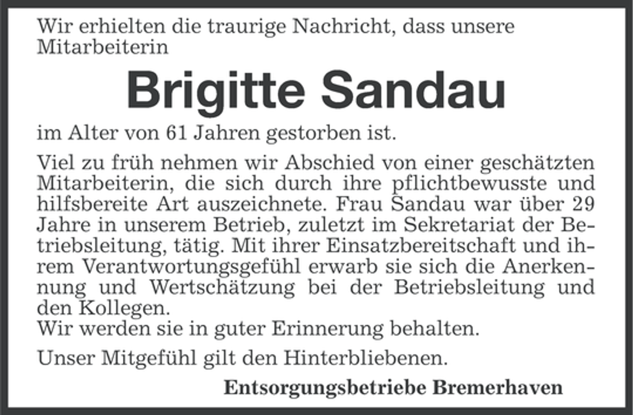 <p>Wir erhielten die traurige Nachricht, dass unsere<br />Mitarbeiterin</p><p>Brigitte Sandau<br />im Alter von 61 Jahren gestorben ist.<br />Viel zu früh nehmen wir Abschied von einer geschätzten<br />Mitarbeiterin, die sich durch ihre pflichtbewusste und<br />hilfsbereite Art auszeichnete. Frau Sandau war über 29<br />Jahre in unserem Betrieb, zuletzt im Sekretariat der Betriebsleitung, tätig. Mit ihrer Einsatzbereitschaft und ihrem Verantwortungsgefühl erwarb sie sich die Anerkennung und Wertschätzung bei der Betriebsleitung und<br />den Kollegen.<br />Wir werden sie in guter Erinnerung behalten.<br />Unser Mitgefühl gilt den Hinterbliebenen.<br />Entsorgungsbetriebe Bremerhaven</p>