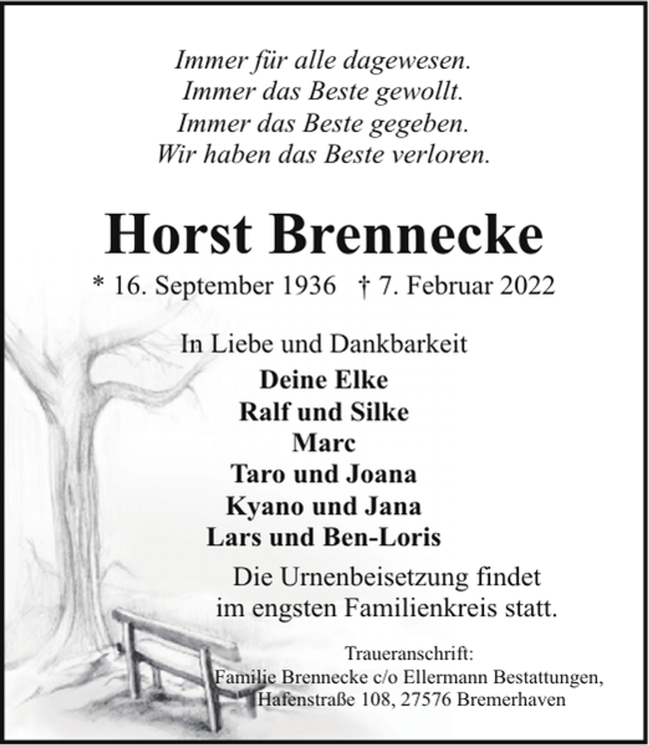 <p>Immer für alle dagewesen.<br />Immer das Beste gewollt.<br />Immer das Beste gegeben.<br />Wir haben das Beste verloren.</p><p>Horst Brennecke</p><p>* 16. September 1936 † 7. Februar 2022<br />In Liebe und Dankbarkeit<br />Deine Elke<br />Ralf und Silke<br />Marc<br />Taro und Joana<br />Kyano und Jana<br />Lars und Ben-Loris<br />Die Urnenbeisetzung findet<br />im engsten Familienkreis statt.<br />Traueranschrift:<br />Familie Brennecke c/o Ellermann Bestattungen,<br />Hafenstraße 108, 27576 Bremerhaven</p>