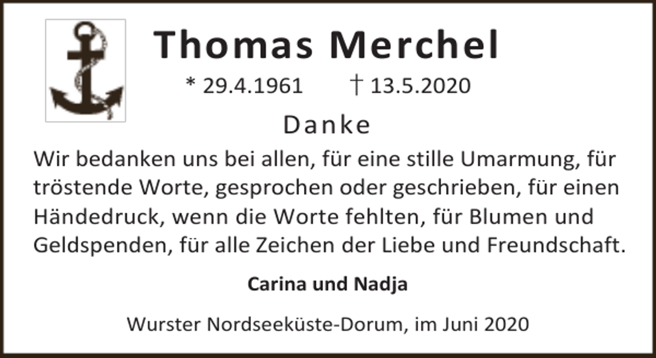 <p>Thomas Merchel<br />* 29.4.1961</p><p>† 13.5.2020</p><p>D an ke<br />Wir bedanken uns bei allen, für eine stille Umarmung, für<br />tröstende Worte, gesprochen oder geschrieben, für einen<br />Händedruck, wenn die Worte fehlten, für Blumen und<br />Geldspenden, für alle Zeichen der Liebe und Freundschaft.<br />Carina und Nadja<br />Wurster Nordseeküste-Dorum, im Juni 2020</p>