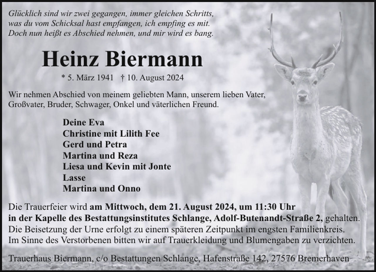 <p>Glücklich sind wir zwei gegangen, immer gleichen Schritts,<br />was du vom Schicksal hast empfangen, ich empfing es mit.<br />Doch nun heißt es Abschied nehmen, und mir wird es bang.</p><p>Heinz Biermann<br />* 5. März 1941 † 10. August 2024</p><p>Wir nehmen Abschied von meinem geliebten Mann, unserem lieben Vater,<br />Großvater, Bruder, Schwager, Onkel und väterlichen Freund.</p><p>Deine Eva<br />Christine mit Lilith Fee<br />Gerd und Petra<br />Martina und Reza<br />Liesa und Kevin mit Jonte<br />Lasse<br />Martina und Onno<br />Die Trauerfeier wird am Mittwoch, dem 21. August 2024, um 11:30 Uhr<br />in der Kapelle des Bestattungsinstitutes Schlange, Adolf-Butenandt-Straße 2, gehalten.<br />Die Beisetzung der Urne erfolgt zu einem späteren Zeitpunkt im engsten Familienkreis.<br />Im Sinne des Verstorbenen bitten wir auf Trauerkleidung und Blumengaben zu verzichten.<br />Trauerhaus Biermann, c/o Bestattungen Schlange, Hafenstraße 142, 27576 Bremerhaven</p>