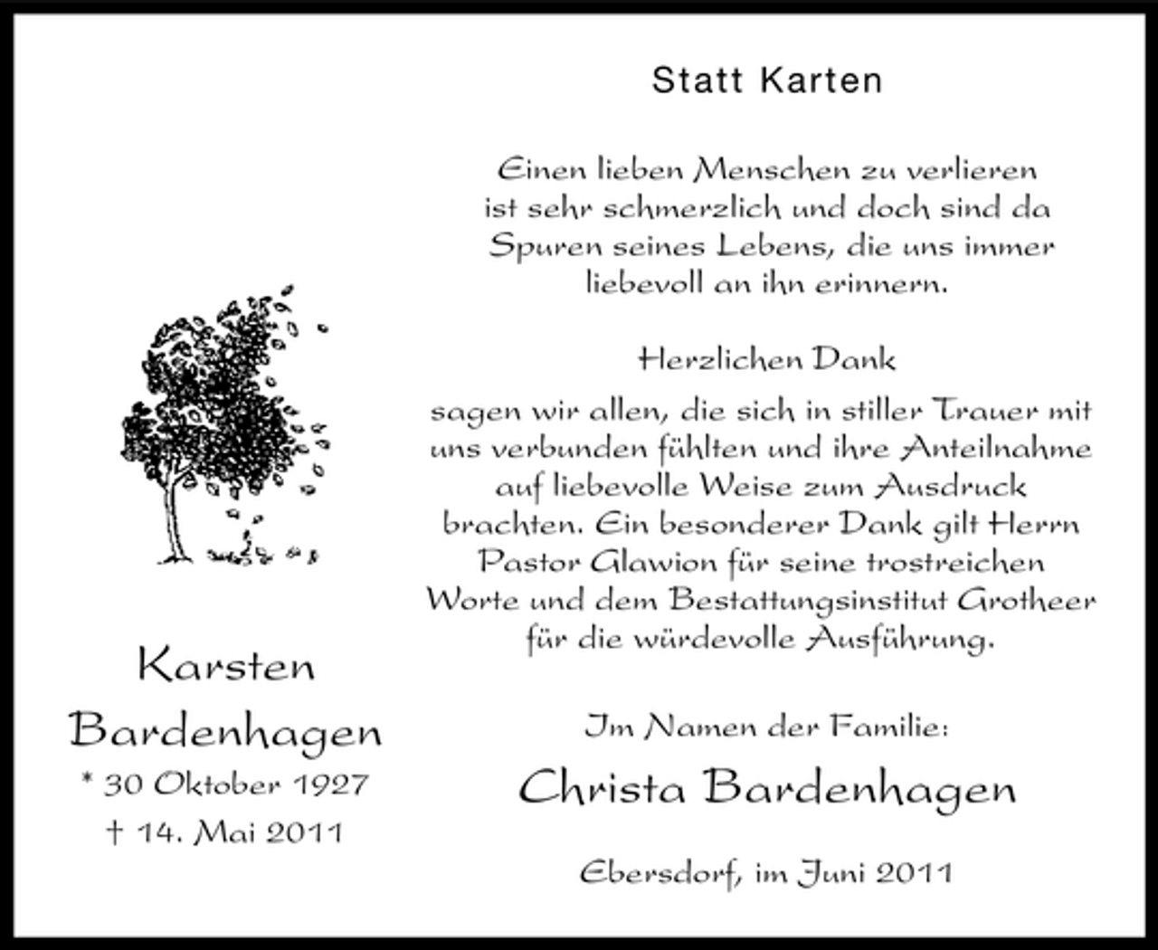 <p>S ta tt Ka r te n Einen lieben Menschen zu verlieren ist sehr schmerzlich und doch sind da Spuren seines Lebens, die uns immer liebevoll an ihn erinnern. Herzlichen Dank sagen wir allen, die sich in stiller Trauer mit uns verbunden fühlten und ihre Anteilnahme auf liebevolle Weise zum Ausdruck brachten. Ein besonderer Dank gilt Herrn Pastor Glawion für seine trostreichen Worte und dem Bestattungsinstitut Grotheer für die würdevolle Ausführung. Im Namen der Familie:</p><p>Karsten Bardenhagen<br />* 30 Oktober 1927 † 14. Mai 2011</p><p>Christa Bardenhagen<br />Ebersdorf, im Juni 2011</p>