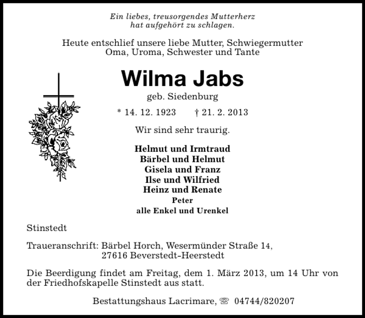 <p>Ein liebes, treusorgendes Mutterherz<br />hat aufgehört zu schlagen.</p><p>Heute entschlief unsere liebe Mutter, Schwiegermutter<br />Oma, Uroma, Schwester und Tante</p><p>Wilma Jabs<br />geb. Siedenburg</p><p>* 14. 12. 1923</p><p>† 21. 2. 2013</p><p>Wir sind sehr traurig.<br />Helmut und Irmtraud<br />Bärbel und Helmut<br />Gisela und Franz<br />Ilse und Wilfried<br />Heinz und Renate<br />Peter<br />alle Enkel und Urenkel</p><p>Stinstedt<br />Traueranschrift: Bärbel Horch, Wesermünder Straße 14,<br />27616 Beverstedt-Heerstedt<br />Die Beerdigung findet am Freitag, dem 1. März 2013, um 14 Uhr von<br />der Friedhofskapelle Stinstedt aus statt.<br />Bestattungshaus Lacrimare, s 04744/820207</p>