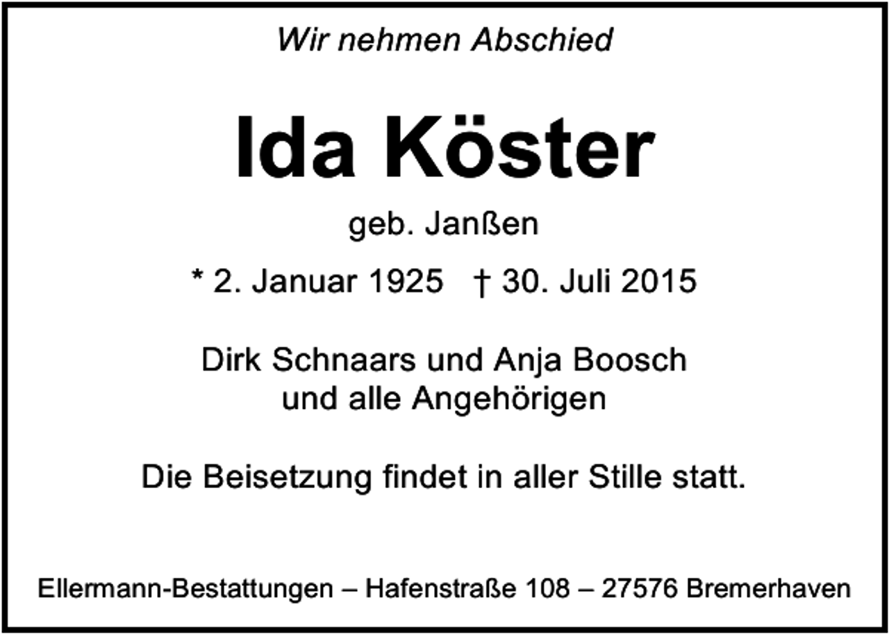<p>Wir nehmen Abschied</p><p>Ida Köster<br />geb. Janßen</p><p>* 2. Januar 1925 † 30. Juli 2015<br />Dirk Schnaars und Anja Boosch<br />und alle Angehörigen<br />Die Beisetzung findet in aller Stille statt.<br />Ellermann-Bestattungen – Hafenstraße 108 – 27576 Bremerhaven</p>