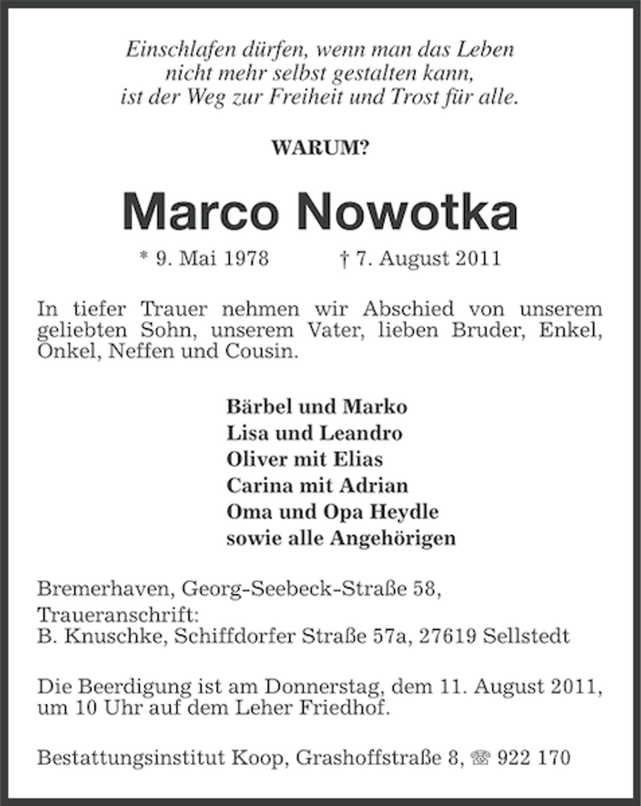 <p>Einschlafen dürfen, wenn man das Leben<br />nicht mehr selbst gestalten kann,<br />ist der Weg zur Freiheit und Trost für alle.<br />WARUM?</p>
<p>Marco Nowotka<br />* 9. Mai 1978</p>
<p>† 7. August 2011</p>
<p>In tiefer Trauer nehmen wir Abschied von unserem<br />geliebten Sohn, unserem Vater, lieben Bruder, Enkel,<br />Onkel, Neffen und Cousin.<br />Bärbel und Marko<br />Lisa und Leandro<br />Oliver mit Elias<br />Carina mit Adrian<br />Oma und Opa Heydle<br />sowie alle Angehörigen<br />Bremerhaven, Georg-Seebeck-Straße 58,<br />Traueranschrift:<br />B. Knuschke, Schiffdorfer Straße 57a, 27619 Sellstedt<br />Die Beerdigung ist am Donnerstag, dem 11. August 2011,<br />um 10 Uhr auf dem Leher Friedhof.<br />Bestattungsinstitut Koop, Grashoffstraße 8, 922 170</p>