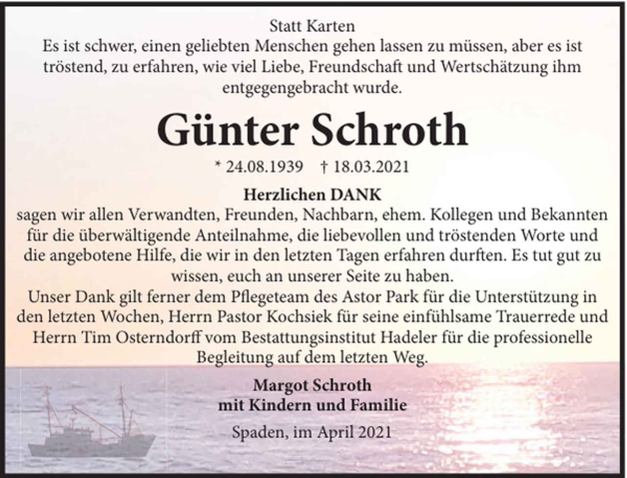 <p>Statt Karten<br />Es ist schwer, einen geliebten Menschen gehen lassen zu müssen, aber es ist<br />tröstend, zu erfahren, wie viel Liebe, Freundschaft und Wertschätzung ihm<br />entgegengebracht wurde.</p><p>Günter Schroth<br />* 24.08.1939 † 18.03.2021<br />Herzlichen DANK<br />sagen wir allen Verwandten, Freunden, Nachbarn, ehem. Kollegen und Bekannten<br />für die überwältigende Anteilnahme, die liebevollen und tröstenden Worte und<br />die angebotene Hilfe, die wir in den letzten Tagen erfahren durften. Es tut gut zu<br />wissen, euch an unserer Seite zu haben.<br />Unser Dank gilt ferner dem Pflegeteam des Astor Park für die Unterstützung in<br />den letzten Wochen, Herrn Pastor Kochsiek für seine einfühlsame Trauerrede und<br />Herrn Tim Osterndorff vom Bestattungsinstitut Hadeler für die professionelle<br />Begleitung auf dem letzten Weg.<br />Margot Schroth<br />mit Kindern und Familie<br />Spaden, im April 2021</p>