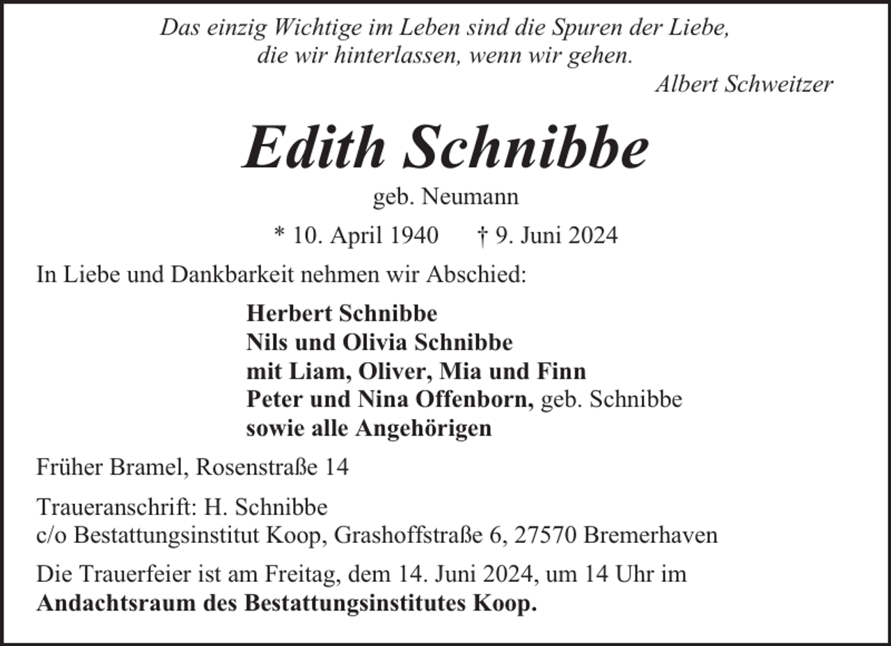 <p>Das einzig Wichtige im Leben sind die Spuren der Liebe,<br />die wir hinterlassen, wenn wir gehen.<br />Albert Schweitzer</p><p>Edith Schnibbe<br />geb. Neumann</p><p>* 10. April 1940</p><p>† 9. Juni 2024</p><p>In Liebe und Dankbarkeit nehmen wir Abschied:<br />Herbert Schnibbe<br />Nils und Olivia Schnibbe<br />mit Liam, Oliver, Mia und Finn<br />Peter und Nina Offenborn, geb. Schnibbe<br />sowie alle Angehörigen<br />Früher Bramel, Rosenstraße 14<br />Traueranschrift: H. Schnibbe<br />c/o Bestattungsinstitut Koop, Grashoffstraße 6, 27570 Bremerhaven<br />Die Trauerfeier ist am Freitag, dem 14. Juni 2024, um 14 Uhr im<br />Andachtsraum des Bestattungsinstitutes Koop.</p>
