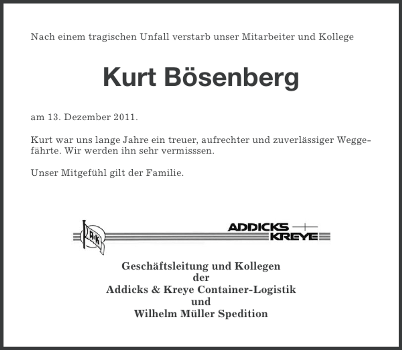 <p>Nach einem tragischen Unfall verstarb unser Mitarbeiter und Kollege</p><p>Kurt Bösenberg<br />am 13. Dezember 2011.<br />Kurt war uns lange Jahre ein treuer, aufrechter und zuverlässiger Weggefährte. Wir werden ihn sehr vermisssen.<br />Unser Mitgefühl gilt der Familie.</p><p>Geschäftsleitung und Kollegen<br />der<br />Addicks &amp; Kreye Container-Logistik<br />und<br />Wilhelm Müller Spedition</p>