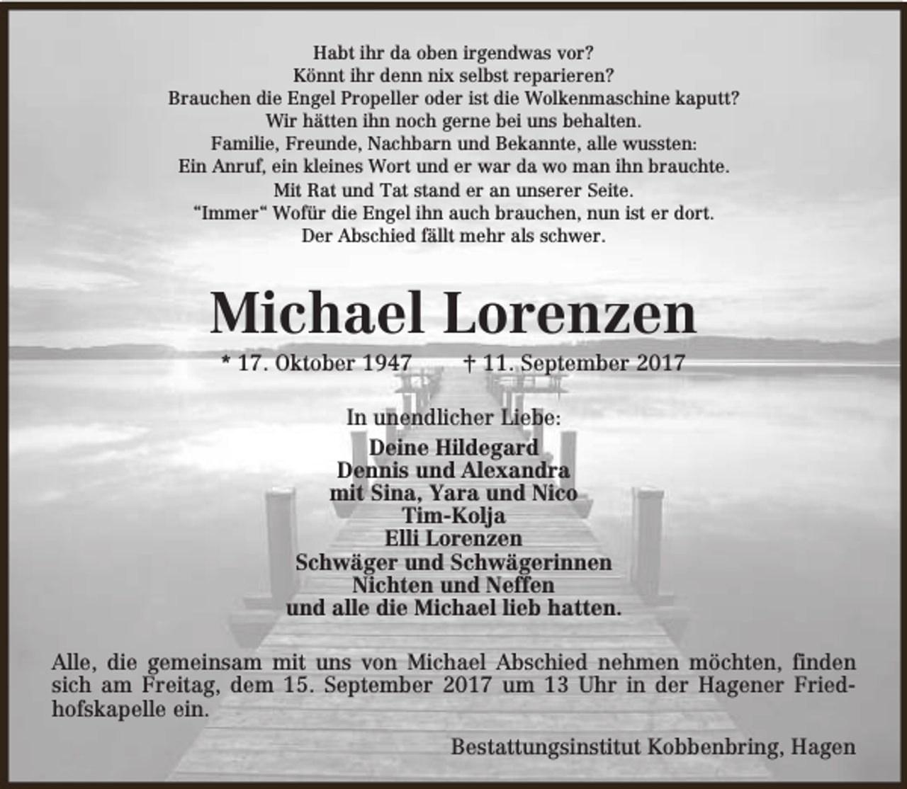 <p>Habt ihr da oben irgendwas vor?<br />Könnt ihr denn nix selbst reparieren?<br />Brauchen die Engel Propeller oder ist die Wolkenmaschine kaputt?<br />Wir hätten ihn noch gerne bei uns behalten.<br />Familie, Freunde, Nachbarn und Bekannte, alle wussten:<br />Ein Anruf, ein kleines Wort und er war da wo man ihn brauchte.<br />Mit Rat und Tat stand er an unserer Seite.<br />“Immer“ Wofür die Engel ihn auch brauchen, nun ist er dort.<br />Der Abschied fällt mehr als schwer.</p><p>Michael Lorenzen<br />* 17. Oktober 1947</p><p>† 11. September 2017</p><p>In unendlicher Liebe:<br />Deine Hildegard<br />Dennis und Alexandra<br />mit Sina, Yara und Nico<br />Tim-Kolja<br />Elli Lorenzen<br />Schwäger und Schwägerinnen<br />Nichten und Neffen<br />und alle die Michael lieb hatten.<br />Alle, die gemeinsam mit uns von Michael Abschied nehmen möchten, finden<br />sich am Freitag, dem 15. September 2017 um 13 Uhr in der Hagener Friedhofskapelle ein.<br />Bestattungsinstitut Kobbenbring, Hagen</p>