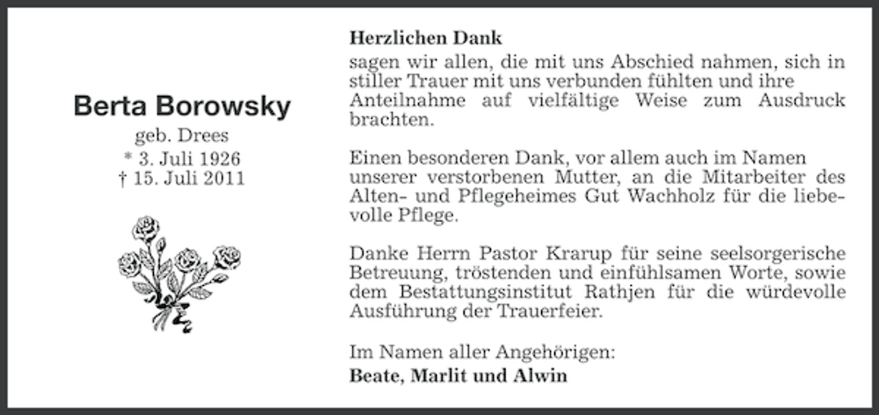 <p>Berta Borowsky<br />geb. Drees<br />* 3. Juli 1926<br />† 15. Juli 2011</p><p>Herzlichen Dank<br />sagen wir allen, die mit uns Abschied nahmen, sich in<br />stiller Trauer mit uns verbunden fühlten und ihre<br />Anteilnahme auf vielfältige Weise zum Ausdruck<br />brachten.<br />Einen besonderen Dank, vor allem auch im Namen<br />unserer verstorbenen Mutter, an die Mitarbeiter des<br />Alten- und Pflegeheimes Gut Wachholz für die liebevolle Pflege.<br />Danke Herrn Pastor Krarup für seine seelsorgerische<br />Betreuung, tröstenden und einfühlsamen Worte, sowie<br />dem Bestattungsinstitut Rathjen für die würdevolle<br />Ausführung der Trauerfeier.<br />Im Namen aller Angehörigen:<br />Beate, Marlit und Alwin</p>