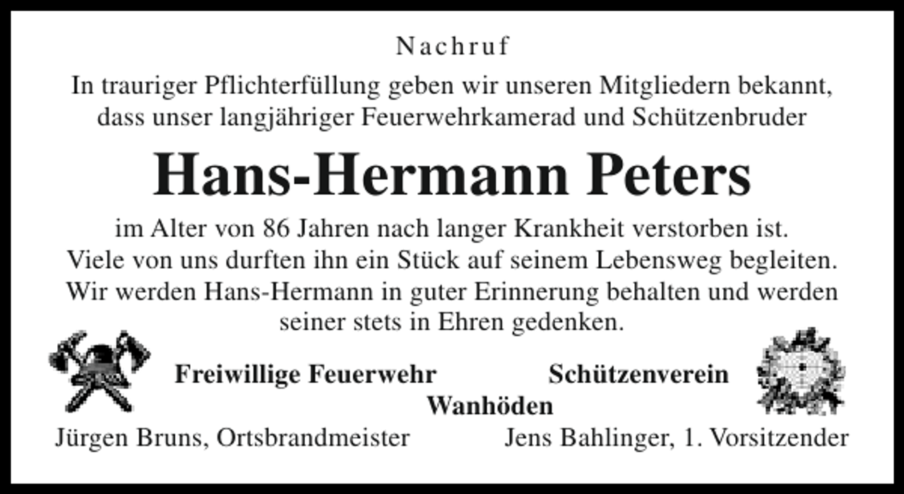 <p>Nachruf<br />In trauriger Pflichterfüllung geben wir unseren Mitgliedern bekannt,<br />dass unser langjähriger Feuerwehrkamerad und Schützenbruder</p><p>Hans-Hermann Peters</p><p>im Alter von 86 Jahren nach langer Krankheit verstorben ist.<br />Viele von uns durften ihn ein Stück auf seinem Lebensweg begleiten.<br />Wir werden Hans-Hermann in guter Erinnerung behalten und werden<br />seiner stets in Ehren gedenken.<br />Freiwillige Feuerwehr<br />Schützenverein<br />Wanhöden<br />Jürgen Bruns, Ortsbrandmeister<br />Jens Bahlinger, 1. Vorsitzender</p>
