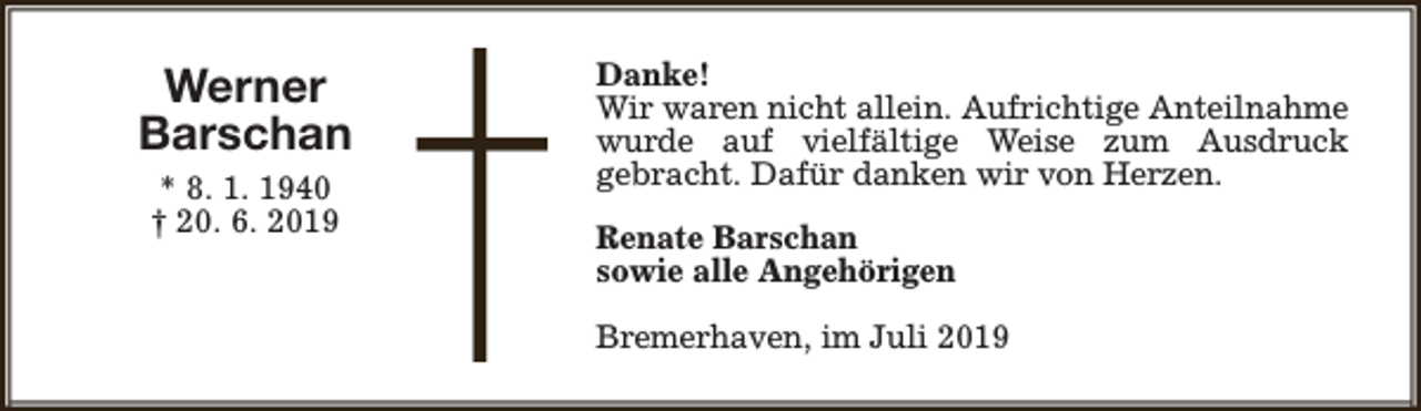 <p>Werner<br />Barschan<br />* 8. 1. 1940<br />† 20. 6. 2019</p><p>Danke!<br />Wir waren nicht allein. Aufrichtige Anteilnahme<br />wurde auf vielfältige Weise zum Ausdruck<br />gebracht. Dafür danken wir von Herzen.<br />Renate Barschan<br />sowie alle Angehörigen<br />Bremerhaven, im Juli 2019</p>