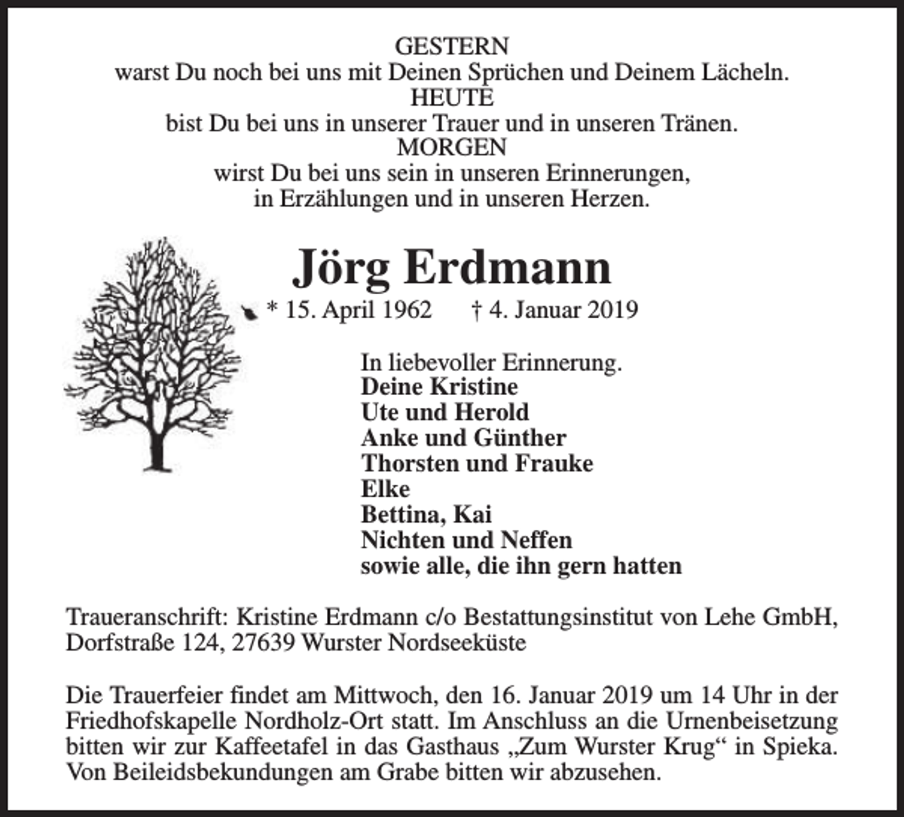 <p>GESTERN<br />warst Du noch bei uns mit Deinen Sprüchen und Deinem Lächeln.<br />HEUTE<br />bist Du bei uns in unserer Trauer und in unseren Tränen.<br />MORGEN<br />wirst Du bei uns sein in unseren Erinnerungen,<br />in Erzählungen und in unseren Herzen.</p><p>Jörg Erdmann</p><p>* 15. April 1962</p><p>† 4. Januar 2019</p><p>In liebevoller Erinnerung.<br />Deine Kristine<br />Ute und Herold<br />Anke und Günther<br />Thorsten und Frauke<br />Elke<br />Bettina, Kai<br />Nichten und Neffen<br />sowie alle, die ihn gern hatten<br />Traueranschrift: Kristine Erdmann c/o Bestattungsinstitut von Lehe GmbH,<br />Dorfstraße 124, 27639 Wurster Nordseeküste<br />Die Trauerfeier findet am Mittwoch, den 16. Januar 2019 um 14 Uhr in der<br />Friedhofskapelle Nordholz-Ort statt. Im Anschluss an die Urnenbeisetzung<br />bitten wir zur Kaffeetafel in das Gasthaus „Zum Wurster Krug“ in Spieka.<br />Von Beileidsbekundungen am Grabe bitten wir abzusehen.</p>