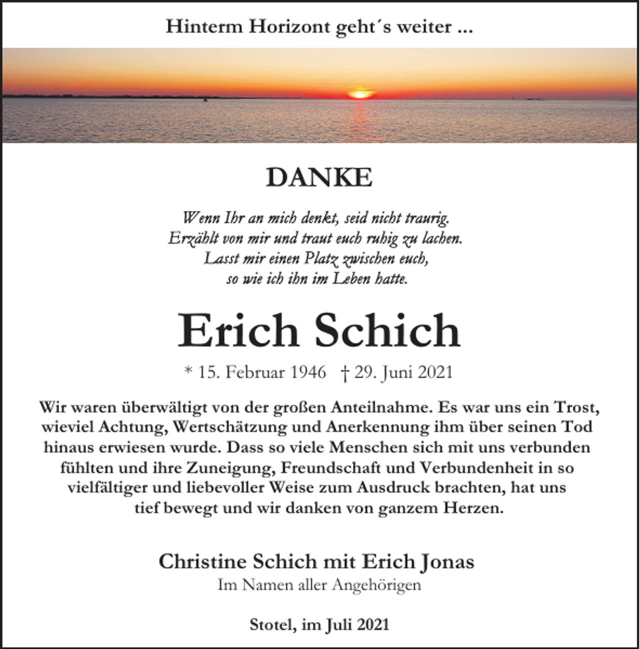 <p>Hinterm Horizont geht´s weiter ...</p><p>DANKE</p><p>Erich Schich<br />* 15. Februar 1946 † 29. Juni 2021</p><p>Wir waren überwältigt von der großen Anteilnahme. Es war uns ein Trost,<br />wieviel Achtung, Wertschätzung und Anerkennung ihm über seinen Tod<br />hinaus erwiesen wurde. Dass so viele Menschen sich mit uns verbunden<br />fühlten und ihre Zuneigung, Freundschaft und Verbundenheit in so<br />vielfältiger und liebevoller Weise zum Ausdruck brachten, hat uns<br />tief bewegt und wir danken von ganzem Herzen.</p><p>Christine Schich mit Erich Jonas<br />Im Namen aller Angehörigen<br />Stotel, im Juli 2021</p>