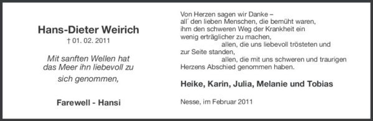 <p>Hans-Dieter Weirich<br />† 01. 02. 2011</p><p>Mit sanften Wellen hat das Meer ihn liebevoll zu sich genommen, Farewell - Hansi</p><p>Von Herzen sagen wir Danke – all´ den lieben Menschen, die bemüht waren, ihm den schweren Weg der Krankheit ein wenig erträglicher zu machen, allen, die uns liebevoll trösteten und zur Seite standen, allen, die mit uns schweren und traurigen Herzens Abschied genommen haben.</p><p>Heike, Karin, Julia, Melanie und Tobias<br />Nesse, im Februar 2011</p>