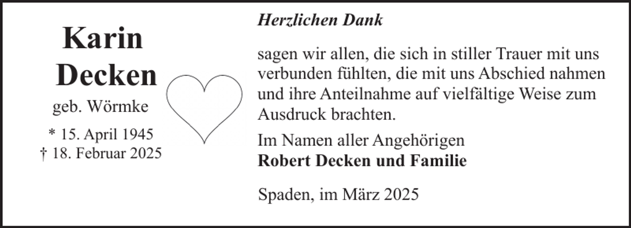 <p>Karin<br />Decken</p><p>geb. Wörmke</p><p>* 15. April 1945<br />† 18. Februar 2025</p><p>Herzlichen Dank<br />sagen wir allen, die sich in stiller Trauer mit uns<br />verbunden fühlten, die mit uns Abschied nahmen<br />und ihre Anteilnahme auf vielfältige Weise zum<br />Ausdruck brachten.<br />Im Namen aller Angehörigen<br />Robert Decken und Familie<br />Spaden, im März 2025</p>