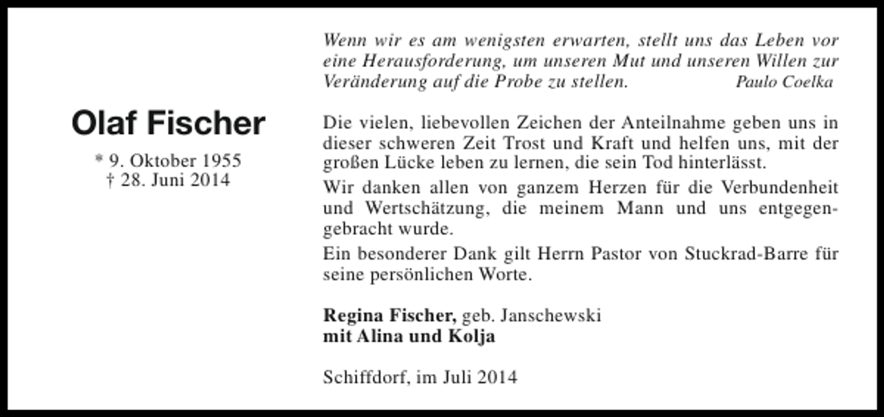<p>Wenn wir es am wenigsten erwarten, stellt uns das Leben vor<br />eine Herausforderung, um unseren Mut und unseren Willen zur<br />Veränderung auf die Probe zu stellen.<br />Paulo Coelka</p><p>Olaf Fischer<br />* 9. Oktober 1955<br />† 28. Juni 2014</p><p>Die vielen, liebevollen Zeichen der Anteilnahme geben uns in<br />dieser schweren Zeit Trost und Kraft und helfen uns, mit der<br />großen Lücke leben zu lernen, die sein Tod hinterlässt.<br />Wir danken allen von ganzem Herzen für die Verbundenheit<br />und Wertschätzung, die meinem Mann und uns entgegengebracht wurde.<br />Ein besonderer Dank gilt Herrn Pastor von Stuckrad-Barre für<br />seine persönlichen Worte.<br />Regina Fischer, geb. Janschewski<br />mit Alina und Kolja<br />Schiffdorf, im Juli 2014</p>