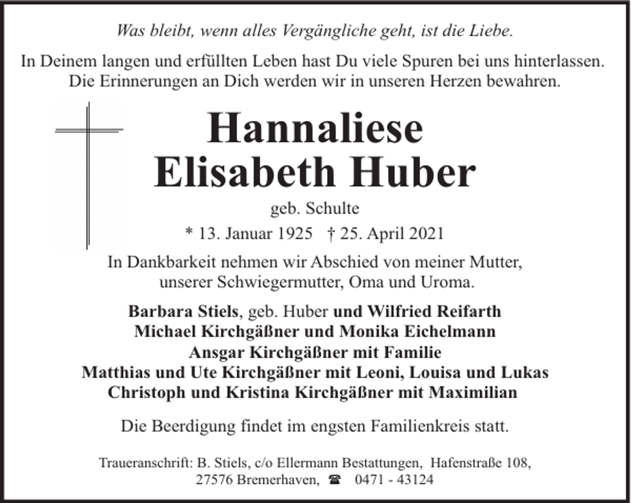 <p>Was bleibt, wenn alles Vergängliche geht, ist die Liebe.<br />In Deinem langen und erfüllten Leben hast Du viele Spuren bei uns hinterlassen.<br />Die Erinnerungen an Dich werden wir in unseren Herzen bewahren.</p><p>Hannaliese<br />Elisabeth Huber<br />geb. Schulte<br />* 13. Januar 1925 † 25. April 2021</p><p>In Dankbarkeit nehmen wir Abschied von meiner Mutter,<br />unserer Schwiegermutter, Oma und Uroma.<br />Barbara Stiels, geb. Huber und Wilfried Reifarth<br />Michael Kirchgäßner und Monika Eichelmann<br />Ansgar Kirchgäßner mit Familie<br />Matthias und Ute Kirchgäßner mit Leoni, Louisa und Lukas<br />Christoph und Kristina Kirchgäßner mit Maximilian<br />Die Beerdigung findet im engsten Familienkreis statt.<br />Traueranschrift: B. Stiels, c/o Ellermann Bestattungen, Hafenstraße 108,<br />27576 Bremerhaven, ( 0471 - 43124</p>