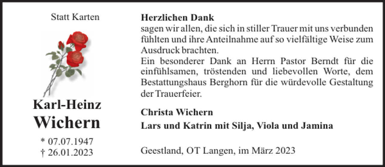 <p>Statt Karten</p><p>Karl-Heinz</p><p>Wichern<br />* 07.07.1947<br />† 26.01.2023</p><p>Herzlichen Dank<br />sagen wir allen, die sich in stiller Trauer mit uns verbunden<br />fühlten und ihre Anteilnahme auf so vielfältige Weise zum<br />Ausdruck brachten.<br />Ein besonderer Dank an Herrn Pastor Berndt für die<br />einfühlsamen, tröstenden und liebevollen Worte, dem<br />Bestattungshaus Berghorn für die würdevolle Gestaltung<br />der Trauerfeier.<br />Christa Wichern<br />Lars und Katrin mit Silja, Viola und Jamina<br />Geestland, OT Langen, im März 2023</p>