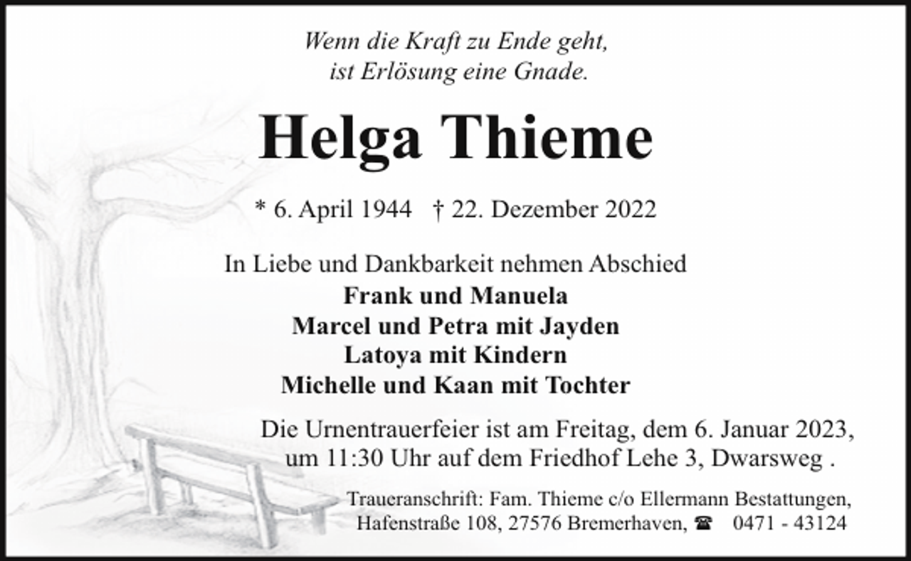 <p>Wenn die Kraft zu Ende geht,<br />ist Erlösung eine Gnade.</p><p>Helga Thieme<br />* 6. April 1944 † 22. Dezember 2022<br />In Liebe und Dankbarkeit nehmen Abschied<br />Frank und Manuela<br />Marcel und Petra mit Jayden<br />Latoya mit Kindern<br />Michelle und Kaan mit Tochter<br />Die Urnentrauerfeier ist am Freitag, dem 6. Januar 2023,<br />um 11:30 Uhr auf dem Friedhof Lehe 3, Dwarsweg .<br />Traueranschrift: Fam. Thieme c/o Ellermann Bestattungen,<br />Hafenstraße 108, 27576 Bremerhaven, ( 0471 - 43124</p>