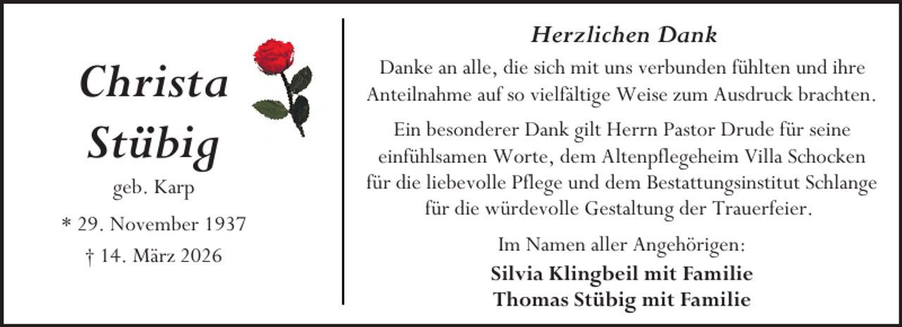 <p>Christa<br />Stübig<br />geb. Karp</p><p>* 29. November 1937<br />† 14. März 2026</p><p>Herzlichen Dank<br />Danke an alle, die sich mit uns verbunden fühlten und ihre<br />Anteilnahme auf so vielfältige Weise zum Ausdruck brachten.<br />Ein besonderer Dank gilt Herrn Pastor Drude für seine<br />einfühlsamen Worte, dem Altenpflegeheim Villa Schocken<br />für die liebevolle Pflege und dem Bestattungsinstitut Schlange<br />für die würdevolle Gestaltung der Trauerfeier.<br />Im Namen aller Angehörigen:<br />Silvia Klingbeil mit Familie<br />Thomas Stübig mit Familie</p>