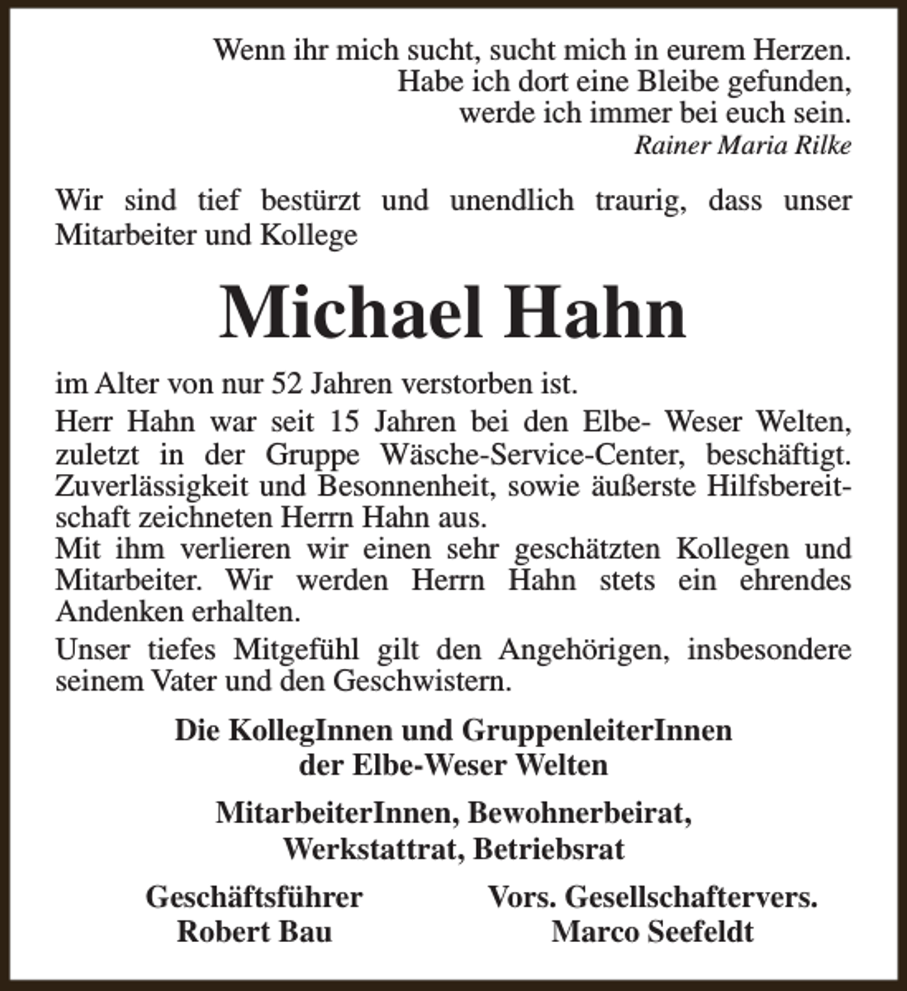 <p>Wenn ihr mich sucht, sucht mich in eurem Herzen.<br />Habe ich dort eine Bleibe gefunden,<br />werde ich immer bei euch sein.<br />Rainer Maria Rilke</p><p>Wir sind tief bestürzt und unendlich traurig, dass unser<br />Mitarbeiter und Kollege</p><p>Michael Hahn<br />im Alter von nur 52 Jahren verstorben ist.<br />Herr Hahn war seit 15 Jahren bei den Elbe- Weser Welten,<br />zuletzt in der Gruppe Wäsche-Service-Center, beschäftigt.<br />Zuverlässigkeit und Besonnenheit, sowie äußerste Hilfsbereitschaft zeichneten Herrn Hahn aus.<br />Mit ihm verlieren wir einen sehr geschätzten Kollegen und<br />Mitarbeiter. Wir werden Herrn Hahn stets ein ehrendes<br />Andenken erhalten.<br />Unser tiefes Mitgefühl gilt den Angehörigen, insbesondere<br />seinem Vater und den Geschwistern.<br />Die KollegInnen und GruppenleiterInnen<br />der Elbe-Weser Welten<br />MitarbeiterInnen, Bewohnerbeirat,<br />Werkstattrat, Betriebsrat<br />Geschäftsführer<br />Robert Bau</p><p>Vors. Gesellschaftervers.<br />Marco Seefeldt</p>