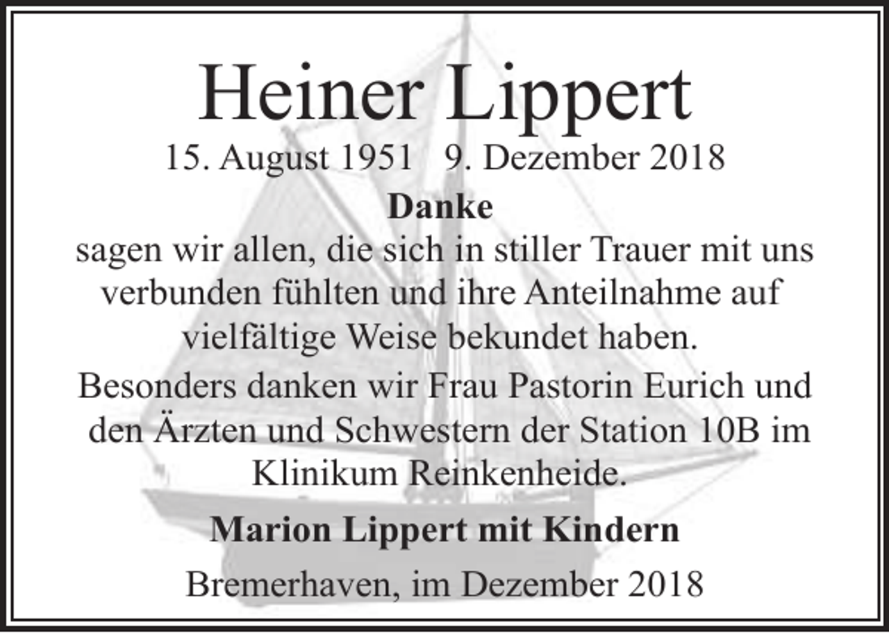 <p>Heiner Lippert</p><p>15. August 1951 9. Dezember 2018<br />Danke<br />sagen wir allen, die sich in stiller Trauer mit uns<br />verbunden fühlten und ihre Anteilnahme auf<br />vielfältige Weise bekundet haben.<br />Besonders danken wir Frau Pastorin Eurich und<br />den Ärzten und Schwestern der Station 10B im<br />Klinikum Reinkenheide.<br />Marion Lippert mit Kindern<br />Bremerhaven, im Dezember 2018</p>