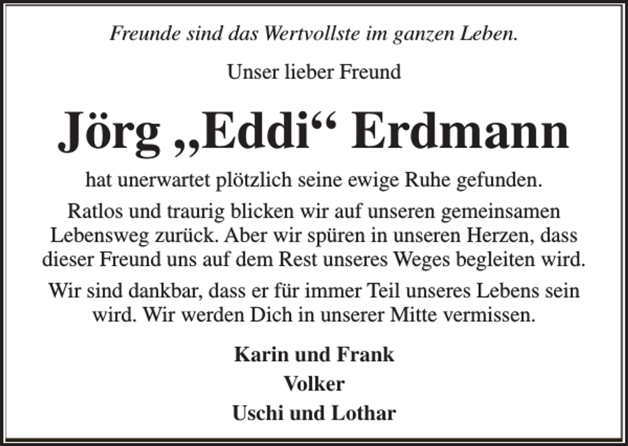<p>Freunde sind das Wertvollste im ganzen Leben.<br />Unser lieber Freund</p><p>Jörg „Eddi“ Erdmann</p><p>hat unerwartet plötzlich seine ewige Ruhe gefunden.<br />Ratlos und traurig blicken wir auf unseren gemeinsamen<br />Lebensweg zurück. Aber wir spüren in unseren Herzen, dass<br />dieser Freund uns auf dem Rest unseres Weges begleiten wird.<br />Wir sind dankbar, dass er für immer Teil unseres Lebens sein<br />wird. Wir werden Dich in unserer Mitte vermissen.<br />Karin und Frank<br />Volker<br />Uschi und Lothar</p>