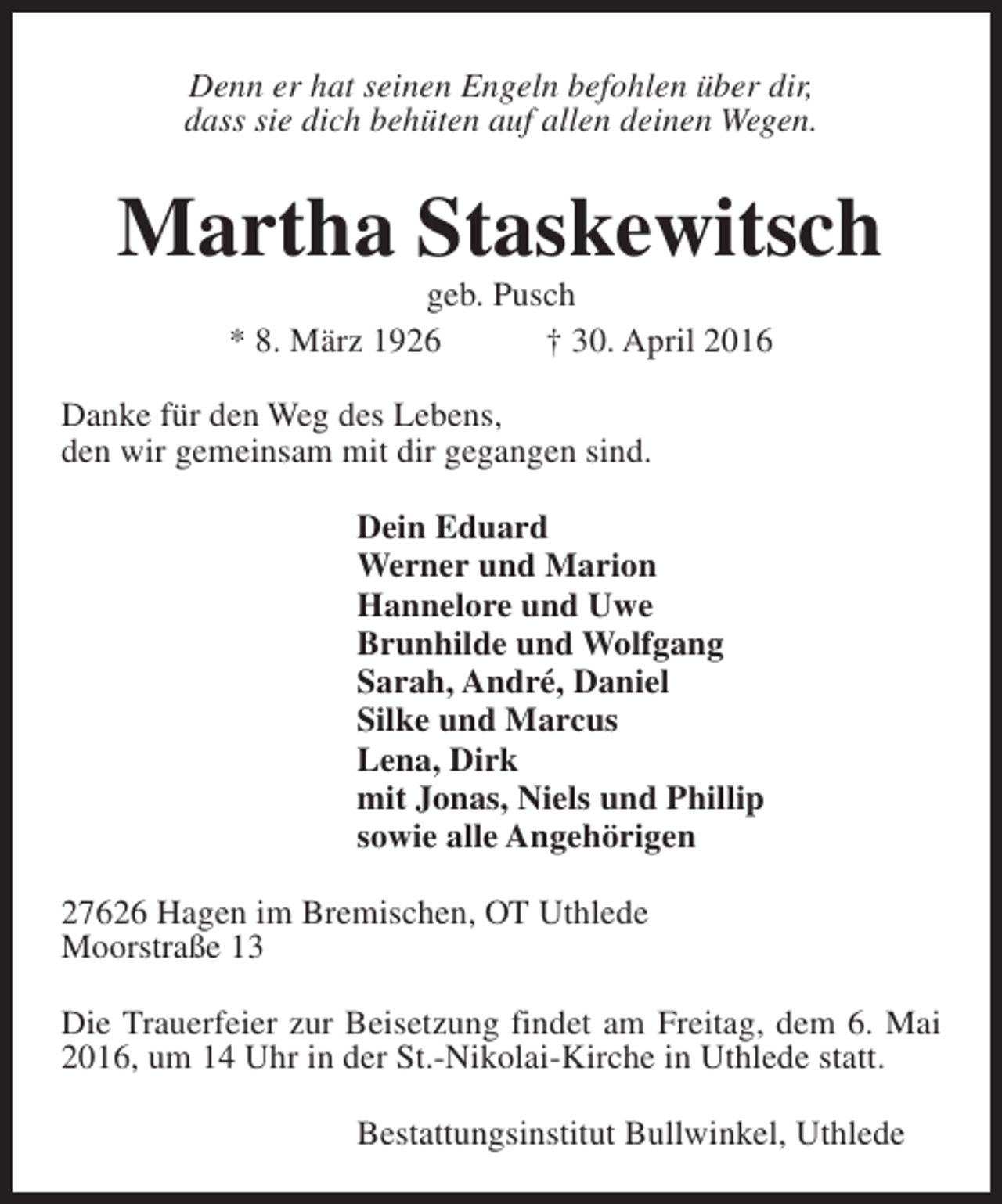 <p>Denn er hat seinen Engeln befohlen über dir,<br />dass sie dich behüten auf allen deinen Wegen.</p><p>Martha Staskewitsch<br />geb. Pusch<br />* 8. März 1926<br />† 30. April 2016</p><p>Danke für den Weg des Lebens,<br />den wir gemeinsam mit dir gegangen sind.<br />Dein Eduard<br />Werner und Marion<br />Hannelore und Uwe<br />Brunhilde und Wolfgang<br />Sarah, André, Daniel<br />Silke und Marcus<br />Lena, Dirk<br />mit Jonas, Niels und Phillip<br />sowie alle Angehörigen<br />27626 Hagen im Bremischen, OT Uthlede<br />Moorstraße 13<br />Die Trauerfeier zur Beisetzung findet am Freitag, dem 6. Mai<br />2016, um 14 Uhr in der St.-Nikolai-Kirche in Uthlede statt.<br />Bestattungsinstitut Bullwinkel, Uthlede</p>