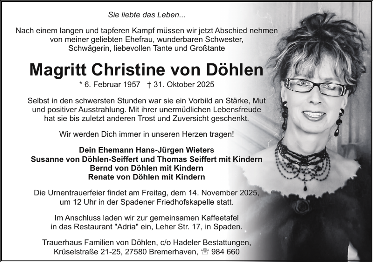 <p>Sie liebte das Leben...<br />Nach einem langen und tapferen Kampf müssen wir jetzt Abschied nehmen<br />von meiner geliebten Ehefrau, wunderbaren Schwester,<br />Schwägerin, liebevollen Tante und Großtante</p><p>Magritt Christine von Döhlen<br />* 6. Februar 1957 † 31. Oktober 2025</p><p>Selbst in den schwersten Stunden war sie ein Vorbild an Stärke, Mut<br />und positiver Ausstrahlung. Mit ihrer unermüdlichen Lebensfreude<br />hat sie bis zuletzt anderen Trost und Zuversicht geschenkt.<br />Wir werden Dich immer in unseren Herzen tragen!<br />Dein Ehemann Hans-Jürgen Wieters<br />Susanne von Döhlen-Seiffert und Thomas Seiffert mit Kindern<br />Bernd von Döhlen mit Kindern<br />Renate von Döhlen mit Kindern<br />Die Urnentrauerfeier findet am Freitag, dem 14. November 2025,<br />um 12 Uhr in der Spadener Friedhofskapelle statt.<br />Im Anschluss laden wir zur gemeinsamen Kaffeetafel<br />in das Restaurant "Adria" ein, Leher Str. 17, in Spaden.<br />Trauerhaus Familien von Döhlen, c/o Hadeler Bestattungen,<br />Krüselstraße 21-25, 27580 Bremerhaven, ' 984 660</p>
