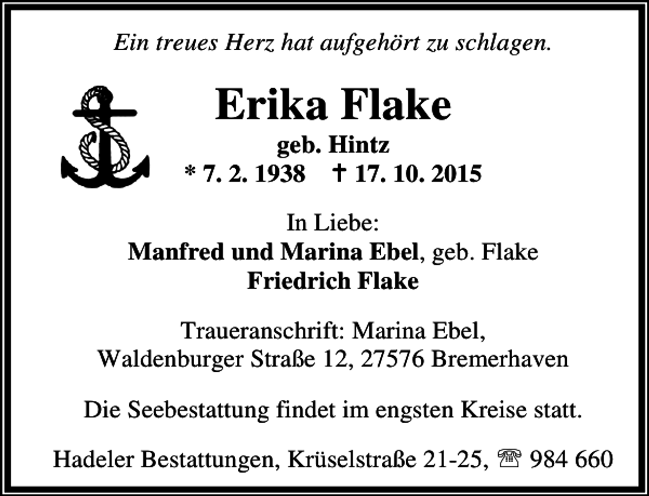 <p>Ein treues Herz hat aufgehört zu schlagen.</p><p>Erika Flake</p><p>geb. Hintz<br />* 7. 2. 1938 B 17. 10. 2015<br />In Liebe:<br />Manfred und Marina Ebel, geb. Flake<br />Friedrich Flake<br />Traueranschrift: Marina Ebel,<br />Waldenburger Straße 12, 27576 Bremerhaven<br />Die Seebestattung findet im engsten Kreise statt.<br />Hadeler Bestattungen, Krüselstraße 21-25, ℡ 984 660</p>