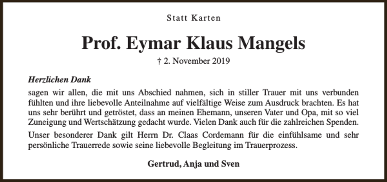 <p>Statt Karten</p><p>Prof. Eymar Klaus Mangels<br />† 2. November 2019</p><p>Herzlichen Dank<br />sagen wir allen, die mit uns Abschied nahmen, sich in stiller Trauer mit uns verbunden<br />fühlten und ihre liebevolle Anteilnahme auf vielfältige Weise zum Ausdruck brachten. Es hat<br />uns sehr berührt und getröstet, dass an meinen Ehemann, unseren Vater und Opa, mit so viel<br />Zuneigung und Wertschätzung gedacht wurde. Vielen Dank auch für die zahlreichen Spenden.<br />Unser besonderer Dank gilt Herrn Dr. Claas Cordemann für die einfühlsame und sehr<br />persönliche Trauerrede sowie seine liebevolle Begleitung im Trauerprozess.<br />Gertrud, Anja und Sven</p>