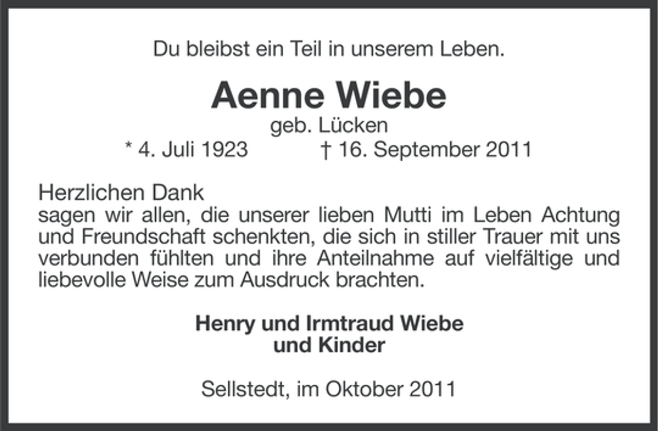 <p>Du bleibst ein Teil in unserem Leben.</p><p>Aenne Wiebe<br />* 4. Juli 1923</p><p>geb. Lücken<br />† 16. September 2011</p><p>Herzlichen Dank<br />sagen wir allen, die unserer lieben Mutti im Leben Achtung<br />und Freundschaft schenkten, die sich in stiller Trauer mit uns<br />verbunden fühlten und ihre Anteilnahme auf vielfältige und<br />liebevolle Weise zum Ausdruck brachten.<br />Henry und Irmtraud Wiebe<br />und Kinder<br />Sellstedt, im Oktober 2011</p>