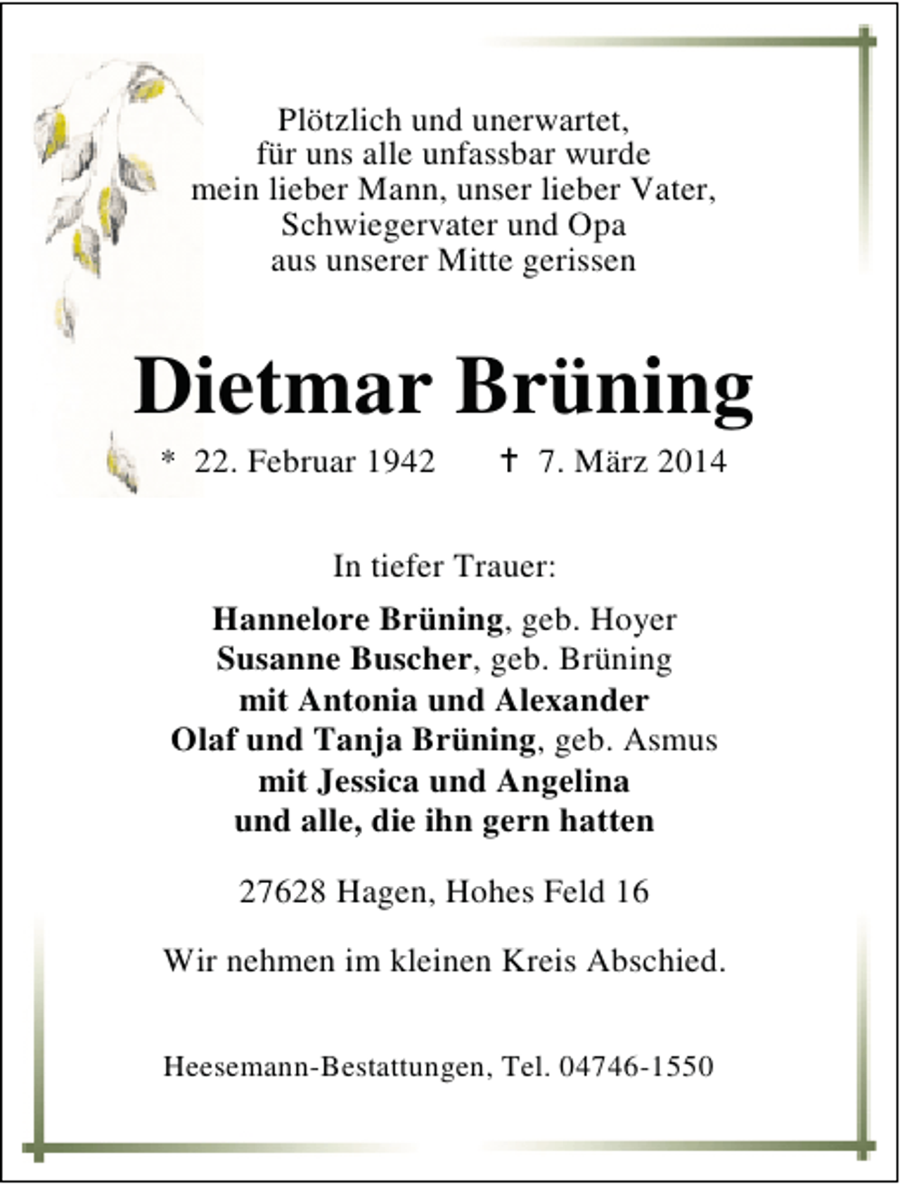 <p>Plötzlich und unerwartet,<br />für uns alle unfassbar wurde<br />mein lieber Mann, unser lieber Vater,<br />Schwiegervater und Opa<br />aus unserer Mitte gerissen</p><p>Dietmar Brüning<br />* 22. Februar 1942</p><p>7. März 2014</p><p>In tiefer Trauer:<br />Hannelore Brüning, geb. Hoyer<br />Susanne Buscher, geb. Brüning<br />mit Antonia und Alexander<br />Olaf und Tanja Brüning, geb. Asmus<br />mit Jessica und Angelina<br />und alle, die ihn gern hatten<br />27628 Hagen, Hohes Feld 16<br />Wir nehmen im kleinen Kreis Abschied.<br />Heesemann-Bestattungen, Tel. 04746-1550</p>