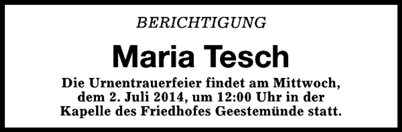<p>BERICHTIGUNG</p><p>Maria Tesch</p><p>Die Urnentrauerfeier findet am Mittwoch,<br />dem 2. Juli 2014, um 12:00 Uhr in der<br />Kapelle des Friedhofes Geestemünde statt.</p>