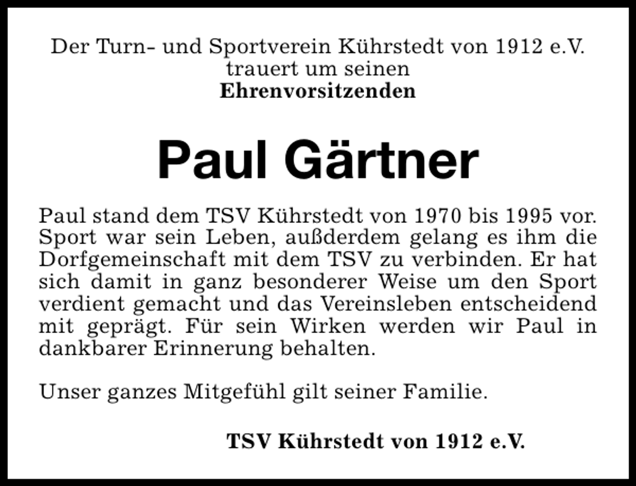 <p>Der Turn- und Sportverein Kührstedt von 1912 e.V.<br />trauert um seinen<br />Ehrenvorsitzenden</p><p>Paul Gärtner<br />Paul stand dem TSV Kührstedt von 1970 bis 1995 vor.<br />Sport war sein Leben, außderdem gelang es ihm die<br />Dorfgemeinschaft mit dem TSV zu verbinden. Er hat<br />sich damit in ganz besonderer Weise um den Sport<br />verdient gemacht und das Vereinsleben entscheidend<br />mit geprägt. Für sein Wirken werden wir Paul in<br />dankbarer Erinnerung behalten.<br />Unser ganzes Mitgefühl gilt seiner Familie.<br />TSV Kührstedt von 1912 e.V.</p>