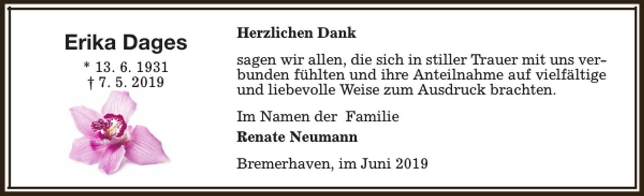<p>Erika Dages<br />* 13. 6. 1931<br />† 7. 5. 2019</p><p>Herzlichen Dank<br />sagen wir allen, die sich in stiller Trauer mit uns verbunden fühlten und ihre Anteilnahme auf vielfältige<br />und liebevolle Weise zum Ausdruck brachten.<br />Im Namen der Familie<br />Renate Neumann<br />Bremerhaven, im Juni 2019</p>