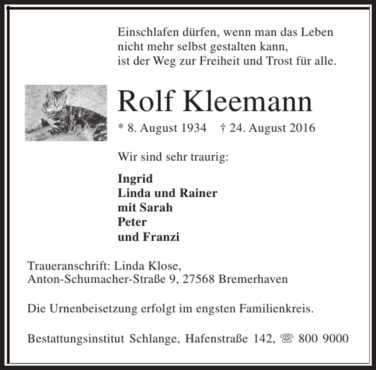 <p>Einschlafen dürfen, wenn man das Leben<br />nicht mehr selbst gestalten kann,<br />ist der Weg zur Freiheit und Trost für alle.</p><p>Rolf Kleemann<br />* 8. August 1934</p><p>† 24. August 2016</p><p>Wir sind sehr traurig:<br />Ingrid<br />Linda und Rainer<br />mit Sarah<br />Peter<br />und Franzi<br />Traueranschrift: Linda Klose,<br />Anton-Schumacher-Straße 9, 27568 Bremerhaven<br />Die Urnenbeisetzung erfolgt im engsten Familienkreis.<br />Bestattungsinstitut Schlange, Hafenstraße 142, s 800 9000</p>