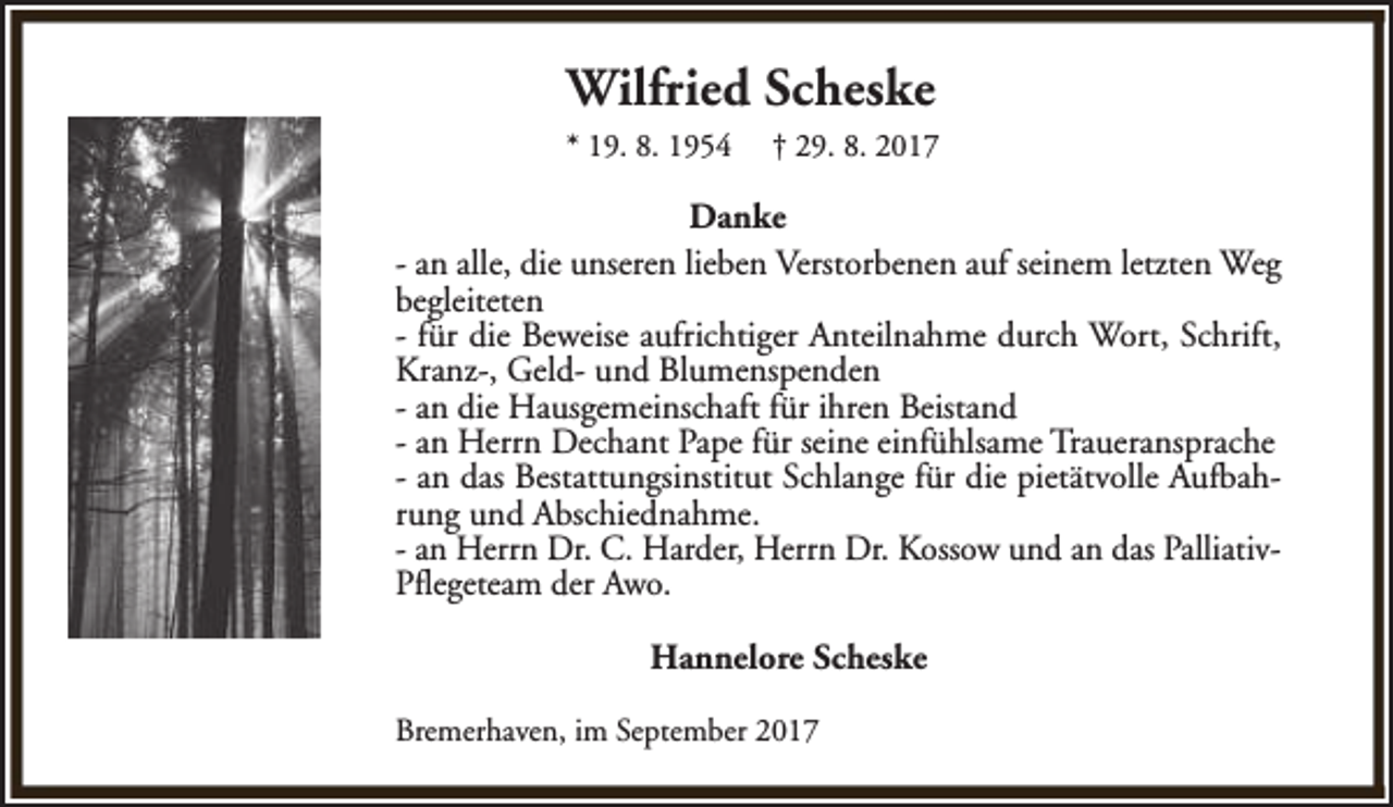 <p>Wilfried Scheske<br />* 19. 8. 1954</p><p>† 29. 8. 2017</p><p>Danke<br />- an alle, die unseren lieben Verstorbenen auf seinem letzten Weg<br />begleiteten<br />- für die Beweise aufrichtiger Anteilnahme durch Wort, Schrift,<br />Kranz-, Geld- und Blumenspenden<br />- an die Hausgemeinschaft für ihren Beistand<br />- an Herrn Dechant Pape für seine einfühlsame Traueransprache<br />- an das Bestattungsinstitut Schlange für die pietätvolle Aufbahrung und Abschiednahme.<br />- an Herrn Dr. C. Harder, Herrn Dr. Kossow und an das PalliativPflegeteam der Awo.<br />Hannelore Scheske<br />Bremerhaven, im September 2017</p>